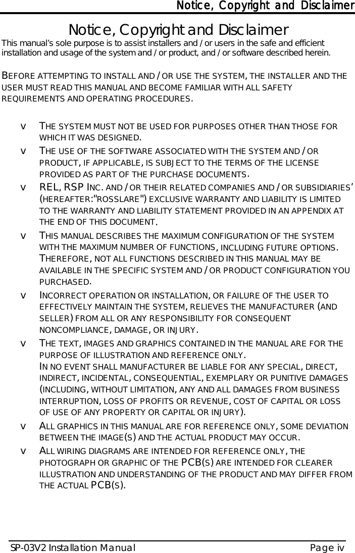 Notice, Copyright and Disclaimer SP-03V2 Installation Manual Page iv  Notice, Copyright and Disclaimer This manual’s sole purpose is to assist installers and / or users in the safe and efficient installation and usage of the system and / or product, and / or software described herein.   BEFORE ATTEMPTING TO INSTALL AND / OR USE THE SYSTEM, THE INSTALLER AND THE USER MUST READ THIS MANUAL AND BECOME FAMILIAR WITH ALL SAFETY REQUIREMENTS AND OPERATING PROCEDURES.  v  THE SYSTEM MUST NOT BE USED FOR PURPOSES OTHER THAN THOSE FOR WHICH IT WAS DESIGNED. v  THE USE OF THE SOFTWARE ASSOCIATED WITH THE SYSTEM AND / OR PRODUCT, IF APPLICABLE, IS SUBJECT TO THE TERMS OF THE LICENSE PROVIDED AS PART OF THE PURCHASE DOCUMENTS. v REL, RSP INC. AND / OR THEIR RELATED COMPANIES AND / OR SUBSIDIARIES’ (HEREAFTER:&quot;ROSSLARE&quot;) EXCLUSIVE WARRANTY AND LIABILITY IS LIMITED TO THE WARRANTY AND LIABILITY STATEMENT PROVIDED IN AN APPENDIX AT THE END OF THIS DOCUMENT. v  THIS MANUAL DESCRIBES THE MAXIMUM CONFIGURATION OF THE SYSTEM WITH THE MAXIMUM NUMBER OF FUNCTIONS, INCLUDING FUTURE OPTIONS.  THEREFORE, NOT ALL FUNCTIONS DESCRIBED IN THIS MANUAL MAY BE AVAILABLE IN THE SPECIFIC SYSTEM AND / OR PRODUCT CONFIGURATION YOU PURCHASED.  v  INCORRECT OPERATION OR INSTALLATION, OR FAILURE OF THE USER TO EFFECTIVELY MAINTAIN THE SYSTEM, RELIEVES THE MANUFACTURER (AND SELLER) FROM ALL OR ANY RESPONSIBILITY FOR CONSEQUENT NONCOMPLIANCE, DAMAGE, OR INJURY. v  THE TEXT, IMAGES AND GRAPHICS CONTAINED IN THE MANUAL ARE FOR THE PURPOSE OF ILLUSTRATION AND REFERENCE ONLY. IN NO EVENT SHALL MANUFACTURER BE LIABLE FOR ANY SPECIAL, DIRECT, INDIRECT, INCIDENTAL, CONSEQUENTIAL, EXEMPLARY OR PUNITIVE DAMAGES (INCLUDING, WITHOUT LIMITATION, ANY AND ALL DAMAGES FROM BUSINESS INTERRUPTION, LOSS OF PROFITS OR REVENUE, COST OF CAPITAL OR LOSS OF USE OF ANY PROPERTY OR CAPITAL OR INJURY). v  ALL GRAPHICS IN THIS MANUAL ARE FOR REFERENCE ONLY, SOME DEVIATION BETWEEN THE IMAGE(S) AND THE ACTUAL PRODUCT MAY OCCUR. v  ALL WIRING DIAGRAMS ARE INTENDED FOR REFERENCE ONLY, THE PHOTOGRAPH OR GRAPHIC OF THE PCB(S) ARE INTENDED FOR CLEARER ILLUSTRATION AND UNDERSTANDING OF THE PRODUCT AND MAY DIFFER FROM THE ACTUAL PCB(S).    