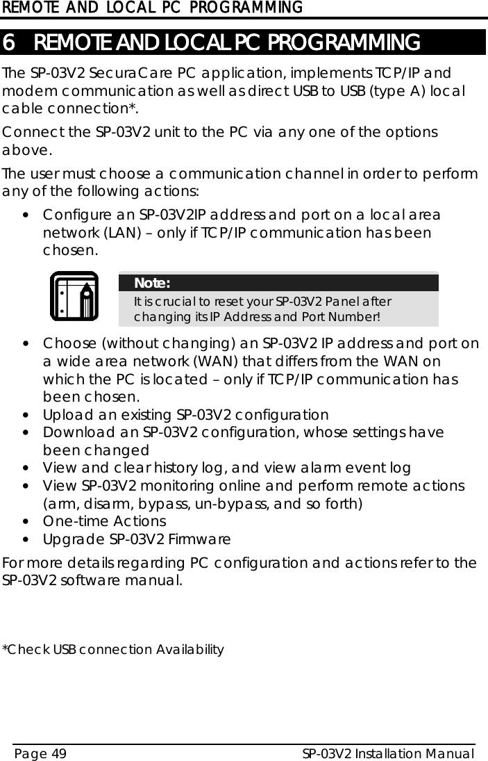 REMOTE AND LOCAL PC PROGRAMMING SP-03V2 Installation Manual Page 49  6 REMOTE AND LOCAL PC PROGRAMMING The SP-03V2 SecuraCare PC application, implements TCP/IP and modem communication as well as direct USB to USB (type A) local cable connection*. Connect the SP-03V2 unit to the PC via any one of the options above. The user must choose a communication channel in order to perform any of the following actions: • Configure an SP-03V2IP address and port on a local area network (LAN) – only if TCP/IP communication has been chosen.   Note: It is crucial to reset your SP-03V2 Panel after changing its IP Address and Port Number!  • Choose (without changing) an SP-03V2 IP address and port on a wide area network (WAN) that differs from the WAN on which the PC is located – only if TCP/IP communication has been chosen. • Upload an existing SP-03V2 configuration • Download an SP-03V2 configuration, whose settings have been changed • View and clear history log, and view alarm event log • View SP-03V2 monitoring online and perform remote actions (arm, disarm, bypass, un-bypass, and so forth) • One-time Actions • Upgrade SP-03V2 Firmware  For more details regarding PC configuration and actions refer to the SP-03V2 software manual.   *Check USB connection Availability 