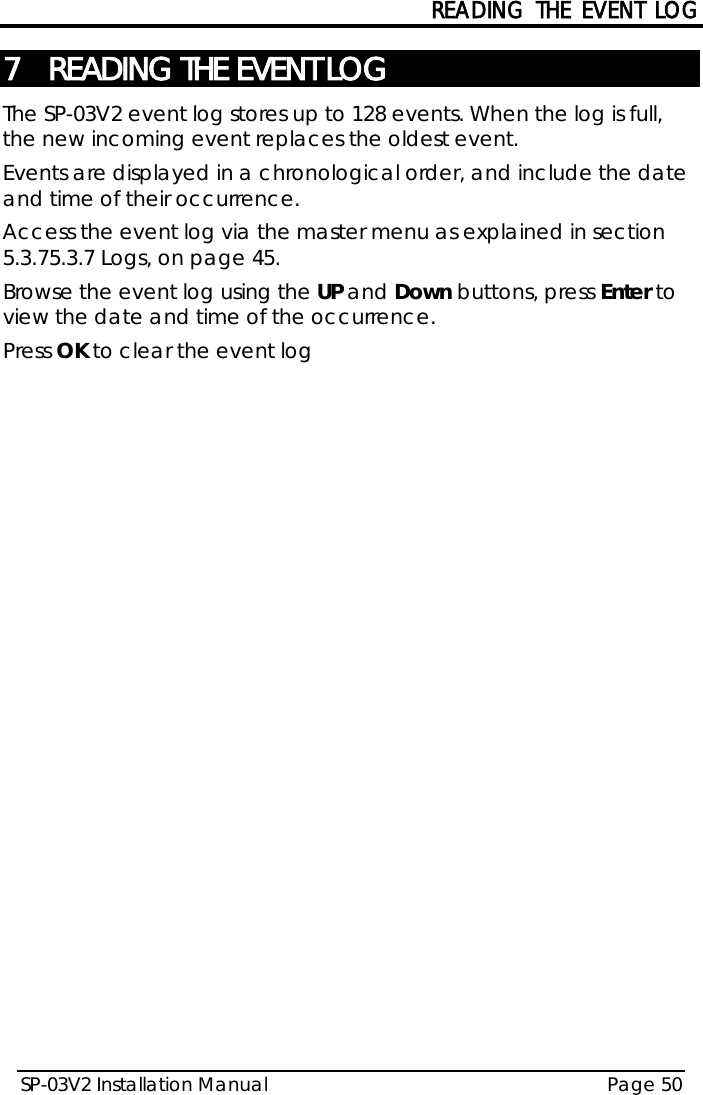 READING THE EVENT LOG SP-03V2 Installation Manual Page 50  7 READING THE EVENT LOG The SP-03V2 event log stores up to 128 events. When the log is full, the new incoming event replaces the oldest event.   Events are displayed in a chronological order, and include the date and time of their occurrence. Access the event log via the master menu as explained in section  5.3.7 5.3.7 Logs, on page 45. Browse the event log using the UP and Down buttons, press Enter to view the date and time of the occurrence. Press OK to clear the event log  