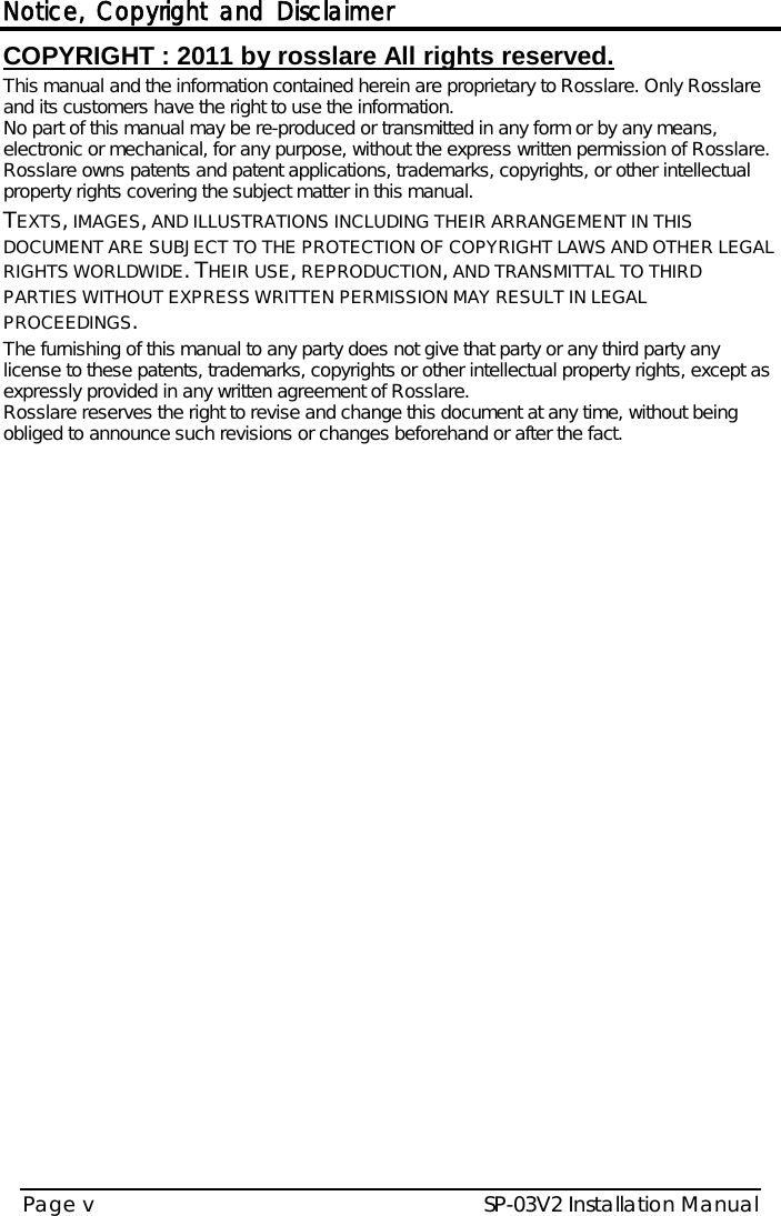 Notice, Copyright and Disclaimer SP-03V2 Installation Manual Page v  COPYRIGHT ׃ 2011 by rosslare All rights reserved. This manual and the information contained herein are proprietary to Rosslare. Only Rosslare and its customers have the right to use the information.   No part of this manual may be re-produced or transmitted in any form or by any means, electronic or mechanical, for any purpose, without the express written permission of Rosslare. Rosslare owns patents and patent applications, trademarks, copyrights, or other intellectual property rights covering the subject matter in this manual.  TEXTS, IMAGES, AND ILLUSTRATIONS INCLUDING THEIR ARRANGEMENT IN THIS DOCUMENT ARE SUBJECT TO THE PROTECTION OF COPYRIGHT LAWS AND OTHER LEGAL RIGHTS WORLDWIDE. THEIR USE, REPRODUCTION, AND TRANSMITTAL TO THIRD PARTIES WITHOUT EXPRESS WRITTEN PERMISSION MAY RESULT IN LEGAL PROCEEDINGS. The furnishing of this manual to any party does not give that party or any third party any license to these patents, trademarks, copyrights or other intellectual property rights, except as expressly provided in any written agreement of Rosslare. Rosslare reserves the right to revise and change this document at any time, without being obliged to announce such revisions or changes beforehand or after the fact.     