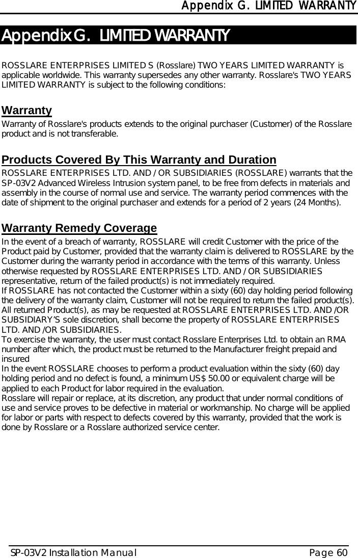  Appendix G. LIMITED WARRANTY SP-03V2 Installation Manual Page 60  Appendix G.  LIMITED WARRANTY  ROSSLARE ENTERPRISES LIMITED S (Rosslare) TWO YEARS LIMITED WARRANTY is applicable worldwide. This warranty supersedes any other warranty. Rosslare&apos;s TWO YEARS LIMITED WARRANTY is subject to the following conditions:   Warranty Warranty of Rosslare&apos;s products extends to the original purchaser (Customer) of the Rosslare product and is not transferable.   Products Covered By This Warranty and Duration  ROSSLARE ENTERPRISES LTD. AND / OR SUBSIDIARIES (ROSSLARE) warrants that the SP-03V2 Advanced Wireless Intrusion system panel, to be free from defects in materials and assembly in the course of normal use and service. The warranty period commences with the date of shipment to the original purchaser and extends for a period of 2 years (24 Months).  Warranty Remedy Coverage  In the event of a breach of warranty, ROSSLARE will credit Customer with the price of the Product paid by Customer, provided that the warranty claim is delivered to ROSSLARE by the Customer during the warranty period in accordance with the terms of this warranty. Unless otherwise requested by ROSSLARE ENTERPRISES LTD. AND / OR SUBSIDIARIES representative, return of the failed product(s) is not immediately required.  If ROSSLARE has not contacted the Customer within a sixty (60) day holding period following the delivery of the warranty claim, Customer will not be required to return the failed product(s). All returned Product(s), as may be requested at ROSSLARE ENTERPRISES LTD. AND /OR SUBSIDIARY’S sole discretion, shall become the property of ROSSLARE ENTERPRISES LTD. AND /OR SUBSIDIARIES. To exercise the warranty, the user must contact Rosslare Enterprises Ltd. to obtain an RMA number after which, the product must be returned to the Manufacturer freight prepaid and insured In the event ROSSLARE chooses to perform a product evaluation within the sixty (60) day holding period and no defect is found, a minimum US$ 50.00 or equivalent charge will be applied to each Product for labor required in the evaluation. Rosslare will repair or replace, at its discretion, any product that under normal conditions of use and service proves to be defective in material or workmanship. No charge will be applied for labor or parts with respect to defects covered by this warranty, provided that the work is done by Rosslare or a Rosslare authorized service center.   