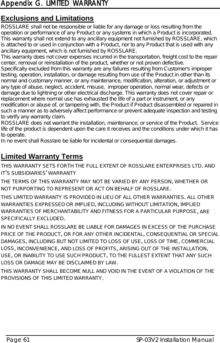  Appendix G. LIMITED WARRANTY SP-03V2 Installation Manual Page 61  Exclusions and Limitations  ROSSLARE shall not be responsible or liable for any damage or loss resulting from the operation or performance of any Product or any systems in which a Product is incorporated. This warranty shall not extend to any ancillary equipment not furnished by ROSSLARE, which is attached to or used in conjunction with a Product, nor to any Product that is used with any ancillary equipment, which is not furnished by ROSSLARE. This warranty does not cover expenses incurred in the transportation, freight cost to the repair center, removal or reinstallation of the product, whether or not proven defective.  Specifically excluded from this warranty are any failures resulting from Customer&apos;s improper testing, operation, installation, or damage resulting from use of the Product in other than its normal and customary manner, or any maintenance, modification, alteration, or adjustment or any type of abuse, neglect, accident, misuse,  improper operation, normal wear, defects or damage due to lightning or other electrical discharge. This warranty does not cover repair or replacement where normal use has exhausted the life of a part or instrument, or any modification or abuse of, or tampering with, the Product if Product disassembled or repaired in such a manner as to adversely affect performance or prevent adequate inspection and testing to verify any warranty claim. ROSSLARE does not warrant the installation, maintenance, or service of the Product.  Service life of the product is dependent upon the care it receives and the conditions under which it has to operate.  In no event shall Rosslare be liable for incidental or consequential damages.   Limited Warranty Terms  THIS WARRANTY SETS FORTH THE FULL EXTENT OF ROSSLARE ENTERPRISES LTD. AND IT’S SUBSIDIARIES’ WARRANTY THE TERMS OF THIS WARRANTY MAY NOT BE VARIED BY ANY PERSON, WHETHER OR NOT PURPORTING TO REPRESENT OR ACT ON BEHALF OF ROSSLARE.  THIS LIMITED WARRANTY IS PROVIDED IN LIEU OF ALL OTHER WARRANTIES. ALL OTHER WARRANTIES EXPRESSED OR IMPLIED, INCLUDING WITHOUT LIMITATION, IMPLIED WARRANTIES OF MERCHANTABILITY AND FITNESS FOR A PARTICULAR PURPOSE, ARE SPECIFICALLY EXCLUDED. IN NO EVENT SHALL ROSSLARE BE LIABLE FOR DAMAGES IN EXCESS OF THE PURCHASE PRICE OF THE PRODUCT, OR FOR ANY OTHER INCIDENTAL, CONSEQUENTIAL OR SPECIAL DAMAGES, INCLUDING BUT NOT LIMITED TO LOSS OF USE, LOSS OF TIME, COMMERCIAL LOSS, INCONVENIENCE, AND LOSS OF PROFITS, ARISING OUT OF THE INSTALLATION, USE, OR INABILITY TO USE SUCH PRODUCT, TO THE FULLEST EXTENT THAT ANY SUCH LOSS OR DAMAGE MAY BE DISCLAIMED BY LAW. THIS WARRANTY SHALL BECOME NULL AND VOID IN THE EVENT OF A VIOLATION OF THE PROVISIONS OF THIS LIMITED WARRANTY.   