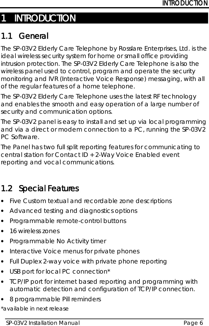 INTRODUCTION SP-03V2 Installation Manual Page 6  1 INTRODUCTION 1.1 General The SP-03V2 Elderly Care Telephone by Rosslare Enterprises, Ltd. is the ideal wireless security system for home or small office providing intrusion protection. The SP-03V2 Elderly Care Telephone is also the wireless panel used to control, program and operate the security monitoring and IVR (Interactive Voice Response) messaging, with all of the regular features of a home telephone.  The SP-03V2 Elderly Care Telephone uses the latest RF technology and enables the smooth and easy operation of a large number of security and communication options.  The SP-03V2 panel is easy to install and set up via local programming and via a direct or modem connection to a PC, running the SP-03V2 PC Software. The Panel has two full split reporting features for communicating to central station for Contact ID + 2-Way Voice Enabled event reporting and vocal communications.   1.2 Special Features • Five Custom textual and recordable zone descriptions • Advanced testing and diagnostics options • Programmable remote-control buttons • 16 wireless zones • Programmable No Activity timer  • Interactive Voice menus for private phones • Full Duplex 2-way voice with private phone reporting • USB port for local PC connection* • TCP/IP port for internet based reporting and programming with automatic detection and configuration of TCP/IP connection. • 8 programmable Pill reminders *available in next release 