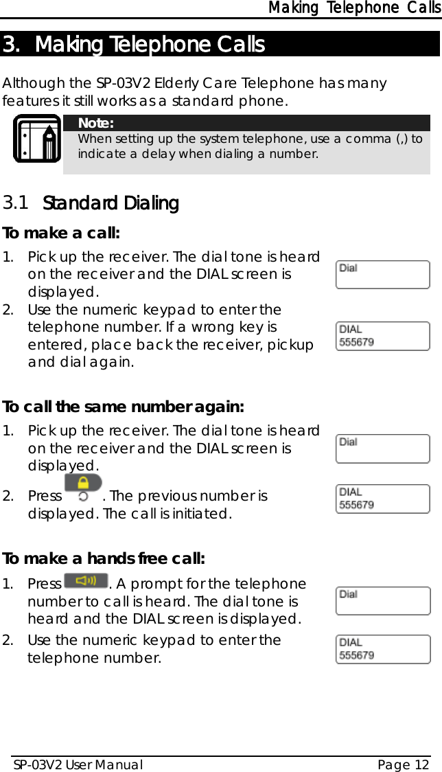 Making Telephone Calls SP-03V2 User Manual Page 12  3. Making Telephone Calls Although the SP-03V2 Elderly Care Telephone has many features it still works as a standard phone.   Note: When setting up the system telephone, use a comma (,) to indicate a delay when dialing a number. 3.1 Standard Dialing To make a call: 1.  Pick up the receiver. The dial tone is heard on the receiver and the DIAL screen is displayed.  2.  Use the numeric keypad to enter the telephone number. If a wrong key is entered, place back the receiver, pickup and dial again.    To call the same number again: 1.  Pick up the receiver. The dial tone is heard on the receiver and the DIAL screen is displayed.  2.  Press  . The previous number is displayed. The call is initiated.   To make a hands free call: 1.  Press  . A prompt for the telephone number to call is heard. The dial tone is heard and the DIAL screen is displayed.  2.  Use the numeric keypad to enter the telephone number.    