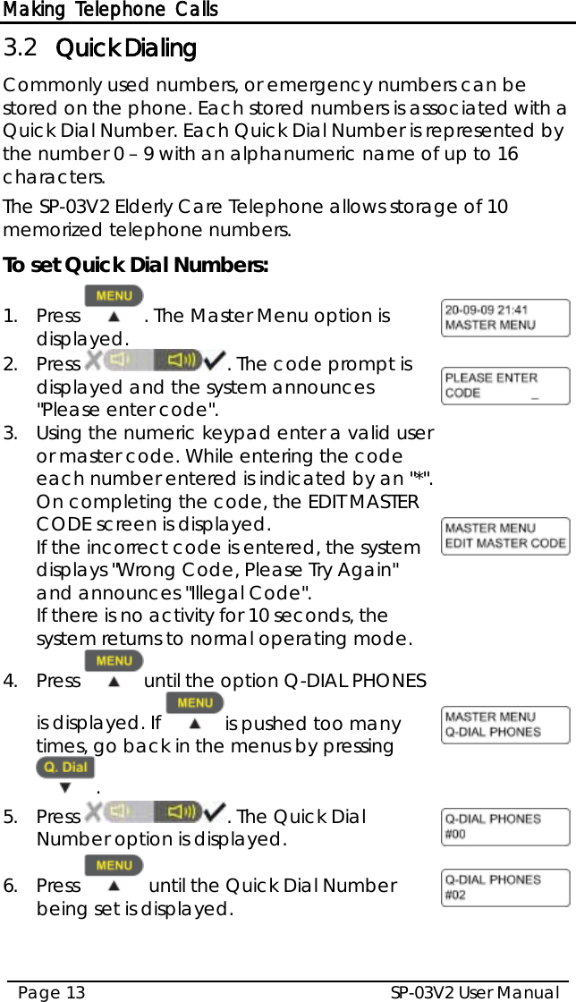 Making Telephone Calls SP-03V2 User Manual Page 13  3.2 Quick Dialing Commonly used numbers, or emergency numbers can be stored on the phone. Each stored numbers is associated with a Quick Dial Number. Each Quick Dial Number is represented by the number 0 – 9 with an alphanumeric name of up to 16 characters.  The SP-03V2 Elderly Care Telephone allows storage of 10 memorized telephone numbers. To set Quick Dial Numbers: 1.  Press  . The Master Menu option is displayed.  2.  Press . The code prompt is displayed and the system announces &quot;Please enter code&quot;.  3.  Using the numeric keypad enter a valid user or master code. While entering the code each number entered is indicated by an &quot;*&quot;. On completing the code, the EDIT MASTER CODE screen is displayed. If the incorrect code is entered, the system displays &quot;Wrong Code, Please Try Again&quot; and announces &quot;Illegal Code&quot;. If there is no activity for 10 seconds, the system returns to normal operating mode.  4.  Press  until the option Q-DIAL PHONES is displayed. If  is pushed too many times, go back in the menus by pressing .  5.  Press  . The Quick Dial Number option is displayed.  6.  Press   until the Quick Dial Number being set is displayed.  