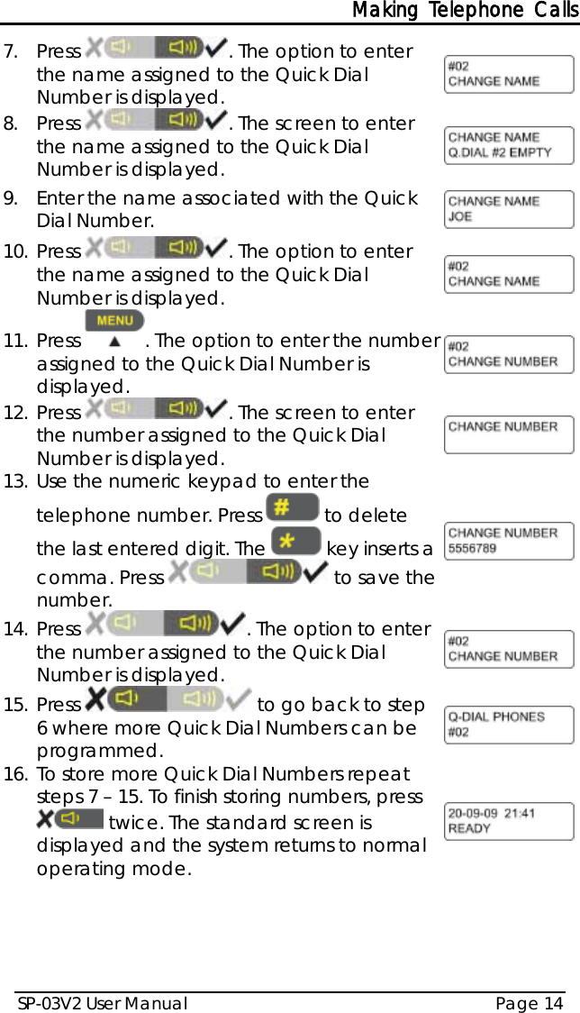 Making Telephone Calls SP-03V2 User Manual Page 14  7.  Press  . The option to enter the name assigned to the Quick Dial Number is displayed.  8.  Press  . The screen to enter the name assigned to the Quick Dial Number is displayed.  9.  Enter the name associated with the Quick Dial Number.  10. Press  . The option to enter the name assigned to the Quick Dial Number is displayed.  11. Press . The option to enter the number assigned to the Quick Dial Number is displayed.  12. Press  . The screen to enter the number assigned to the Quick Dial Number is displayed.  13. Use the numeric keypad to enter the telephone number. Press   to delete the last entered digit. The   key inserts a comma. Press   to save the number.  14. Press  . The option to enter the number assigned to the Quick Dial Number is displayed.  15. Press   to go back to step 6 where more Quick Dial Numbers can be programmed.  16. To store more Quick Dial Numbers repeat steps 7 – 15. To finish storing numbers, press  twice. The standard screen is displayed and the system returns to normal operating mode.   