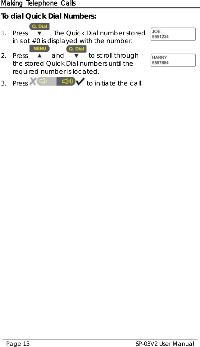 Making Telephone Calls SP-03V2 User Manual Page 15  To dial Quick Dial Numbers: 1.  Press  . The Quick Dial number stored in slot #0 is displayed with the number.  2.  Press   and   to scroll through the stored Quick Dial numbers until the required number is located.  3.  Press   to initiate the call.  