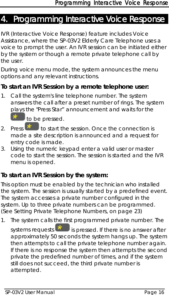 Programming Interactive Voice Response SP-03V2 User Manual Page 16  4. Programming Interactive Voice Response IVR (Interactive Voice Response) feature includes Voice Assistance, where the SP-03V2 Elderly Care Telephone uses a voice to prompt the user. An IVR session can be initiated either by the system or though a remote private telephone call by the user. During voice menu mode, the system announces the menu options and any relevant instructions. To start an IVR Session by a remote telephone user: 1.  Call the system&apos;s line telephone number. The system answers the call after a preset number of rings. The system plays the &quot;Press Star” announcement and waits for the  to be pressed. 2.  Press   to start the session. Once the connection is made a site description is announced and a request for entry code is made. 3.  Using the numeric keypad enter a valid user or master code to start the session. The session is started and the IVR menu is opened.   To start an IVR Session by the system: This option must be enabled by the technician who installed the system. The session is usually started by a predefined event. The system accesses a private number configured in the system. Up to three private numbers can be programmed. (See Setting Private Telephone Numbers, on page 23) 1.  The system calls the first programmed private number. The systems requests   is pressed. If there is no answer after approximately 50 seconds the system hangs up. The system then attempts to call the private telephone number again. If there is no response the system then attempts the second private the predefined number of times, and if the system still does not succeed, the third private number is attempted.  
