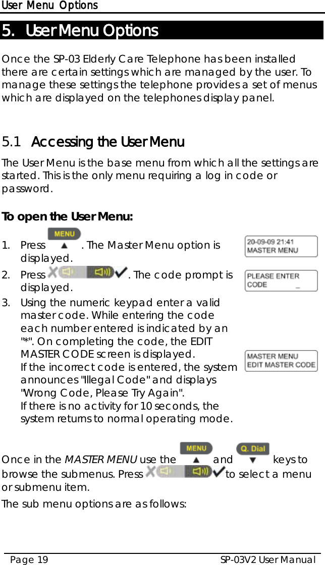 User Menu Options SP-03V2 User Manual Page 19  5. User Menu Options Once the SP-03 Elderly Care Telephone has been installed there are certain settings which are managed by the user. To manage these settings the telephone provides a set of menus which are displayed on the telephones display panel.  5.1 Accessing the User Menu The User Menu is the base menu from which all the settings are started. This is the only menu requiring a log in code or password.  To open the User Menu: 1.  Press  . The Master Menu option is displayed.  2.  Press . The code prompt is displayed.  3.  Using the numeric keypad enter a valid master code. While entering the code each number entered is indicated by an &quot;*&quot;. On completing the code, the EDIT MASTER CODE screen is displayed. If the incorrect code is entered, the system announces &quot;Illegal Code&quot; and displays &quot;Wrong Code, Please Try Again&quot;. If there is no activity for 10 seconds, the system returns to normal operating mode.   Once in the MASTER MENU use the  and   keys to browse the submenus. Press  to select a menu or submenu item. The sub menu options are as follows: 