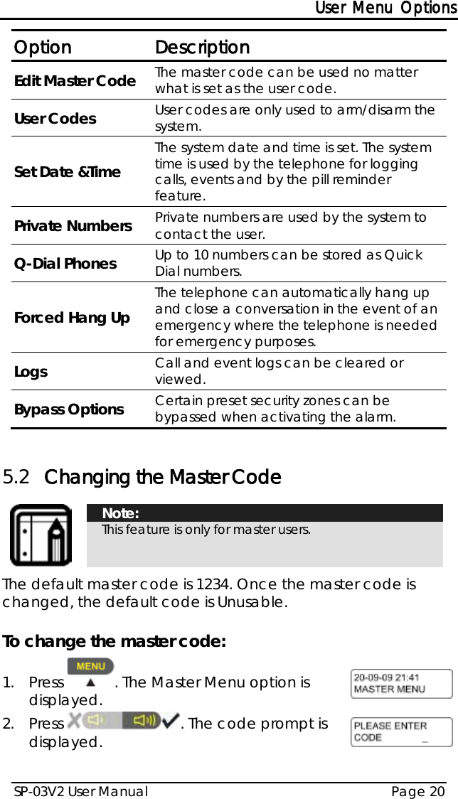 User Menu Options SP-03V2 User Manual Page 20  Option Description Edit Master Code The master code can be used no matter what is set as the user code. User Codes User codes are only used to arm/disarm the system. Set Date &amp;Time The system date and time is set. The system time is used by the telephone for logging calls, events and by the pill reminder feature. Private Numbers Private numbers are used by the system to contact the user. Q-Dial Phones Up to 10 numbers can be stored as Quick Dial numbers. Forced Hang Up The telephone can automatically hang up and close a conversation in the event of an emergency where the telephone is needed for emergency purposes. Logs Call and event logs can be cleared or viewed. Bypass Options Certain preset security zones can be bypassed when activating the alarm.  5.2 Changing the Master Code   Note: This feature is only for master users.  The default master code is 1234. Once the master code is changed, the default code is Unusable.  To change the master code: 1.  Press  . The Master Menu option is displayed.  2.  Press  . The code prompt is displayed.  