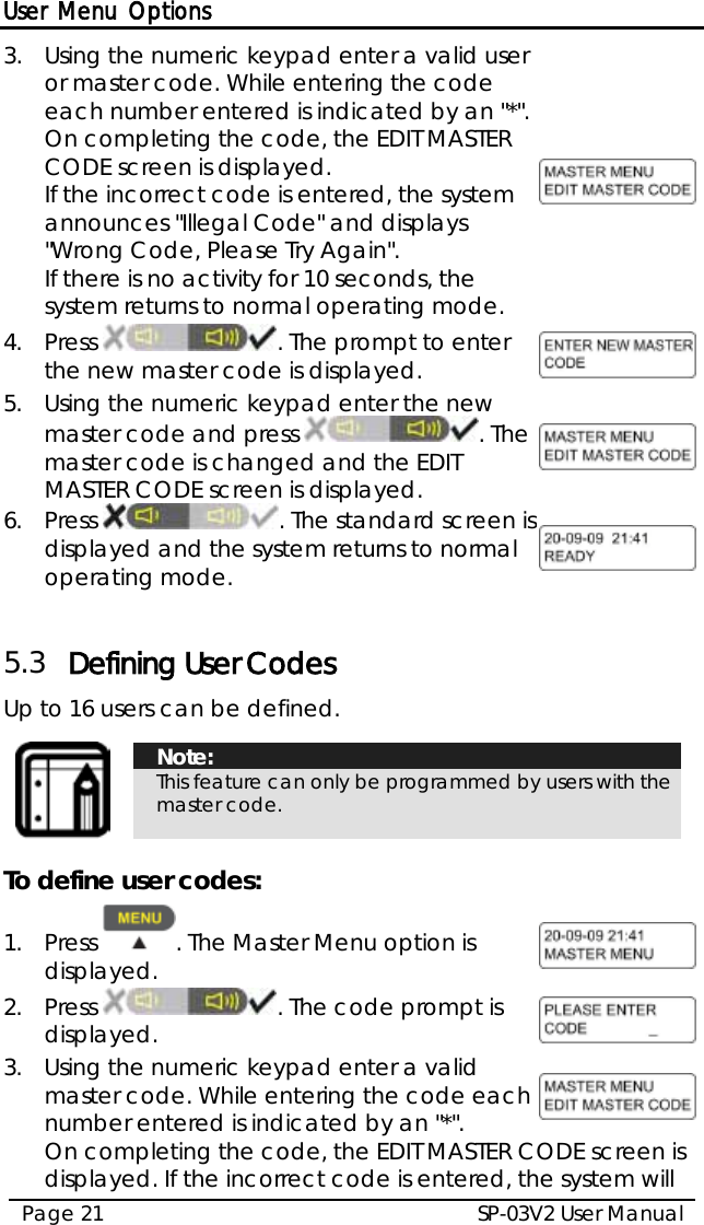 User Menu Options SP-03V2 User Manual Page 21  3.  Using the numeric keypad enter a valid user or master code. While entering the code each number entered is indicated by an &quot;*&quot;. On completing the code, the EDIT MASTER CODE screen is displayed. If the incorrect code is entered, the system announces &quot;Illegal Code&quot; and displays &quot;Wrong Code, Please Try Again&quot;. If there is no activity for 10 seconds, the system returns to normal operating mode.  4.  Press  . The prompt to enter the new master code is displayed.   5.  Using the numeric keypad enter the new master code and press  . The master code is changed and the EDIT MASTER CODE screen is displayed.  6.  Press  . The standard screen is displayed and the system returns to normal operating mode.   5.3 Defining User Codes Up to 16 users can be defined.   Note: This feature can only be programmed by users with the master code.  To define user codes: 1.  Press  . The Master Menu option is displayed.  2.  Press  . The code prompt is displayed.  3.  Using the numeric keypad enter a valid master code. While entering the code each number entered is indicated by an &quot;*&quot;.   On completing the code, the EDIT MASTER CODE screen is displayed. If the incorrect code is entered, the system will 