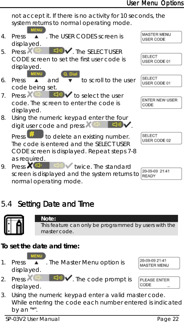 User Menu Options SP-03V2 User Manual Page 22  not accept it. If there is no activity for 10 seconds, the system returns to normal operating mode. 4.  Press  . The USER CODES screen is displayed.   5.  Press  . The SELECT USER CODE screen to set the first user code is displayed.  6.  Press   and   to scroll to the user code being set.  7.  Press   to select the user code. The screen to enter the code is displayed.  8.  Using the numeric keypad enter the four digit user code and press  . Press   to delete an existing number. The code is entered and the SELECT USER CODE screen is displayed. Repeat steps 7-8 as required.  9.  Press   twice. The standard screen is displayed and the system returns to normal operating mode.   5.4 Setting Date and Time    Note: This feature can only be programmed by users with the master code.  To set the date and time: 1.  Press  . The Master Menu option is displayed.  2.  Press  . The code prompt is displayed.  3.  Using the numeric keypad enter a valid master code.  While entering the code each number entered is indicated by an &quot;*&quot;. 