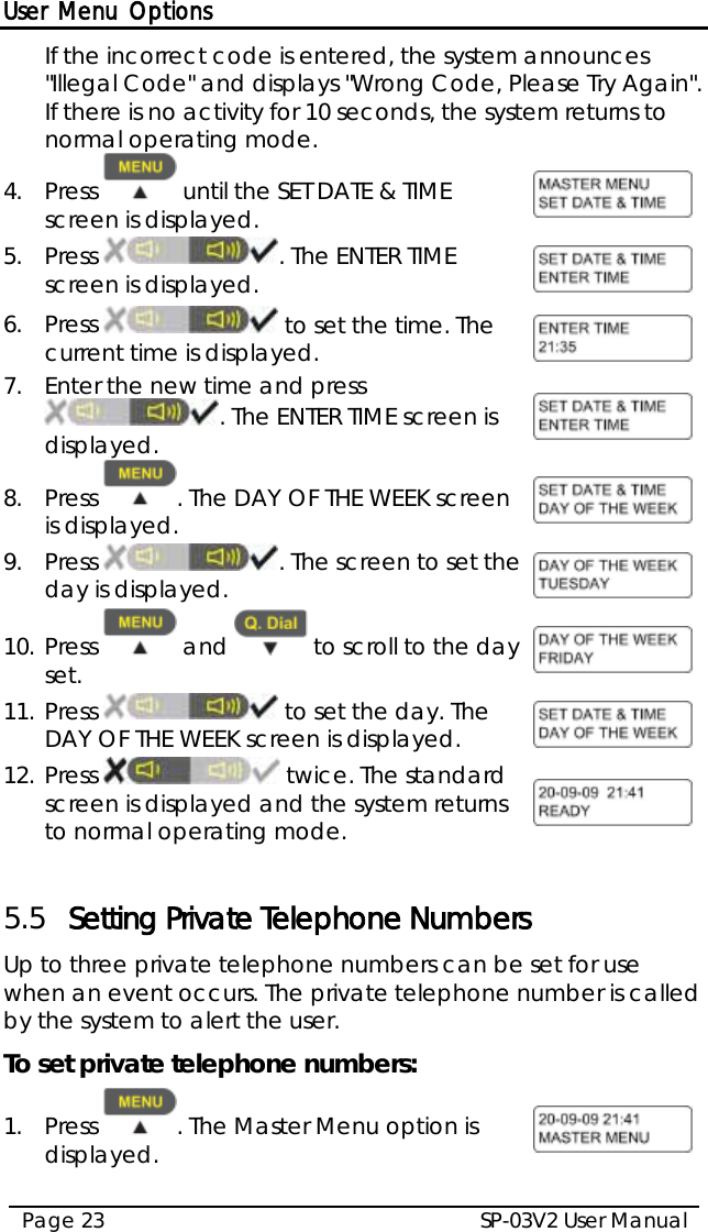 User Menu Options SP-03V2 User Manual Page 23  If the incorrect code is entered, the system announces &quot;Illegal Code&quot; and displays &quot;Wrong Code, Please Try Again&quot;. If there is no activity for 10 seconds, the system returns to normal operating mode. 4.  Press   until the SET DATE &amp; TIME screen is displayed.   5.  Press  . The ENTER TIME screen is displayed.  6.  Press   to set the time. The current time is displayed.  7.  Enter the new time and press . The ENTER TIME screen is displayed.  8.  Press  . The DAY OF THE WEEK screen is displayed.  9.  Press . The screen to set the day is displayed.  10. Press   and   to scroll to the day set.  11. Press   to set the day. The DAY OF THE WEEK screen is displayed.  12. Press   twice. The standard screen is displayed and the system returns to normal operating mode.   5.5 Setting Private Telephone Numbers Up to three private telephone numbers can be set for use when an event occurs. The private telephone number is called by the system to alert the user. To set private telephone numbers: 1.  Press  . The Master Menu option is displayed.  