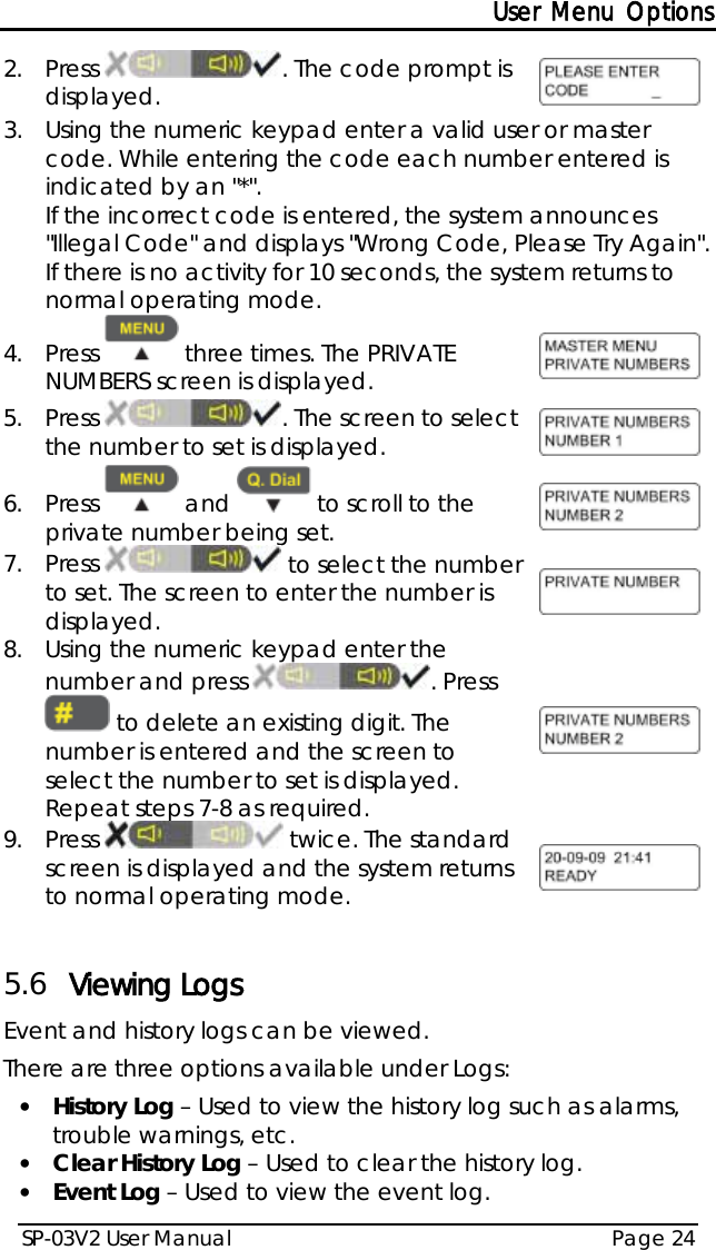 User Menu Options SP-03V2 User Manual Page 24  2.  Press  . The code prompt is displayed.  3.  Using the numeric keypad enter a valid user or master code. While entering the code each number entered is indicated by an &quot;*&quot;.  If the incorrect code is entered, the system announces &quot;Illegal Code&quot; and displays &quot;Wrong Code, Please Try Again&quot;. If there is no activity for 10 seconds, the system returns to normal operating mode. 4.  Press   three times. The PRIVATE NUMBERS screen is displayed.   5.  Press  . The screen to select the number to set is displayed.  6.  Press   and   to scroll to the private number being set.  7.  Press   to select the number to set. The screen to enter the number is displayed.  8.  Using the numeric keypad enter the number and press  . Press  to delete an existing digit. The number is entered and the screen to select the number to set is displayed. Repeat steps 7-8 as required.  9.  Press   twice. The standard screen is displayed and the system returns to normal operating mode.   5.6 Viewing Logs Event and history logs can be viewed.  There are three options available under Logs: • History Log – Used to view the history log such as alarms, trouble warnings, etc. • Clear History Log – Used to clear the history log. • Event Log – Used to view the event log. 
