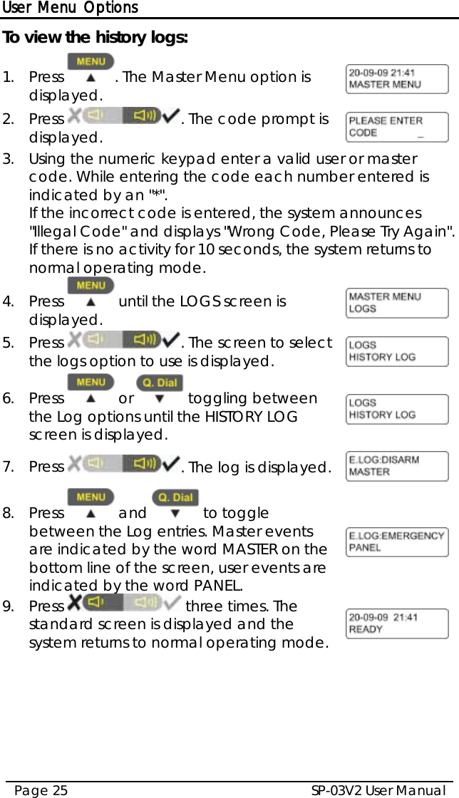 User Menu Options SP-03V2 User Manual Page 25  To view the history logs: 1.  Press  . The Master Menu option is displayed.  2.  Press  . The code prompt is displayed.  3.  Using the numeric keypad enter a valid user or master code. While entering the code each number entered is indicated by an &quot;*&quot;. If the incorrect code is entered, the system announces &quot;Illegal Code&quot; and displays &quot;Wrong Code, Please Try Again&quot;. If there is no activity for 10 seconds, the system returns to normal operating mode. 4.  Press   until the LOGS screen is displayed.   5.  Press  . The screen to select the logs option to use is displayed.   6.  Press   or   toggling between the Log options until the HISTORY LOG screen is displayed.  7.  Press  . The log is displayed.  8.  Press   and   to toggle between the Log entries. Master events are indicated by the word MASTER on the bottom line of the screen, user events are indicated by the word PANEL.  9.  Press   three times. The standard screen is displayed and the system returns to normal operating mode.      