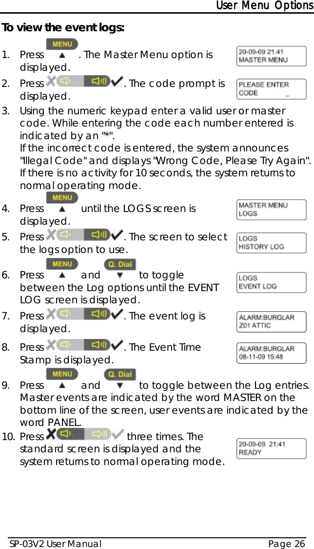 User Menu Options SP-03V2 User Manual Page 26  To view the event logs: 1.  Press  . The Master Menu option is displayed.  2.  Press  . The code prompt is displayed.  3.  Using the numeric keypad enter a valid user or master code. While entering the code each number entered is indicated by an &quot;*&quot;. If the incorrect code is entered, the system announces &quot;Illegal Code&quot; and displays &quot;Wrong Code, Please Try Again&quot;. If there is no activity for 10 seconds, the system returns to normal operating mode. 4.  Press   until the LOGS screen is displayed.   5.  Press  . The screen to select the logs option to use.  6.  Press   and   to toggle between the Log options until the EVENT LOG screen is displayed.  7.  Press  . The event log is displayed.  8.  Press  . The Event Time Stamp is displayed.  9.  Press   and   to toggle between the Log entries. Master events are indicated by the word MASTER on the bottom line of the screen, user events are indicated by the word PANEL. 10. Press   three times. The standard screen is displayed and the system returns to normal operating mode.   