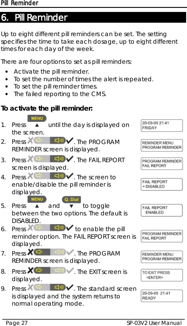 Pill Reminder SP-03V2 User Manual Page 27  6. Pill Reminder Up to eight different pill reminders can be set. The setting specifies the time to take each dosage, up to eight different times for each day of the week.   There are four options to set as pill reminders: • Activate the pill reminder. • To set the number of times the alert is repeated. • To set the pill reminder times. • The failed reporting to the CMS.  To activate the pill reminder: 1.  Press   until the day is displayed on the screen.  2.  Press  . The PROGRAM REMINDER screen is displayed.  3.  Press  . The FAIL REPORT screen is displayed.  4.  Press  . The screen to enable/disable the pill reminder is displayed.  5.  Press   and   to toggle between the two options. The default is DISABLED.  6.  Press   to enable the pill reminder option. The FAIL REPORT screen is displayed.  7.  Press  . The PROGRAM REMINDER screen is displayed.  8.  Press  . The EXIT screen is displayed.  9.  Press  . The standard screen is displayed and the system returns to normal operating mode.   