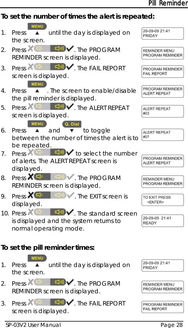 Pill Reminder SP-03V2 User Manual Page 28  To set the number of times the alert is repeated: 1.  Press   until the day is displayed on the screen.  2.  Press  . The PROGRAM REMINDER screen is displayed.  3.  Press  . The FAIL REPORT screen is displayed.  4.  Press  . The screen to enable/disable the pill reminder is displayed.  5.  Press  . The ALERT REPEAT screen is displayed.  6.  Press   and   to toggle between the number of times the alert is to be repeated.  7.  Press   to select the number of alerts. The ALERT REPEAT screen is displayed.  8.  Press  . The PROGRAM REMINDER screen is displayed.  9.  Press  . The EXIT screen is displayed.  10. Press  . The standard screen is displayed and the system returns to normal operating mode.   To set the pill reminder times: 1.  Press   until the day is displayed on the screen.  2.  Press  . The PROGRAM REMINDER screen is displayed.  3.  Press  . The FAIL REPORT screen is displayed.  