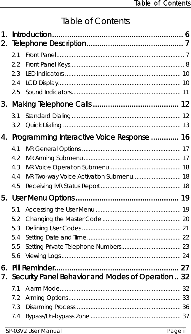 Table of Contents SP-03V2 User Manual Page ii  Table of Contents 1. Introduction ............................................................. 6 2. Telephone Description ............................................. 7 2.1 Front Panel ........................................................................... 7 2.2 Front Panel Keys ................................................................... 8 2.3 LED Indicators .................................................................... 10 2.4 LCD Display ........................................................................ 10 2.5 Sound Indicators ................................................................ 11 3. Making Telephone Calls ........................................ 12 3.1 Standard Dialing ................................................................ 12 3.2 Quick Dialing ..................................................................... 13 4. Programming Interactive Voice Response ............. 16 4.1 IVR General Options .......................................................... 17 4.2 IVR Arming Submenu ......................................................... 17 4.3 IVR Voice Operation Submenu .......................................... 18 4.4 IVR Two-way Voice Activation Submenu ............................ 18 4.5 Receiving IVR Status Report ............................................... 18 5. User Menu Options ................................................ 19 5.1 Accessing the User Menu .................................................. 19 5.2 Changing the Master Code .............................................. 20 5.3 Defining User Codes .......................................................... 21 5.4 Setting Date and Time ....................................................... 22 5.5 Setting Private Telephone Numbers ................................... 23 5.6 Viewing Logs ...................................................................... 24 6. Pill Reminder .......................................................... 27 7. Security Panel Behavior and Modes of Operation .. 32 7.1 Alarm Mode ....................................................................... 32 7.2 Arming Options .................................................................. 33 7.3 Disarming Process ............................................................. 36 7.4 Bypass/Un-bypass Zone ..................................................... 37 