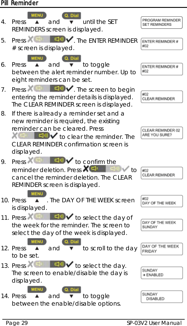 Pill Reminder SP-03V2 User Manual Page 29  4.  Press   and   until the SET REMINDERS screen is displayed.  5.  Press . The ENTER REMINDER # screen is displayed.  6.  Press   and   to toggle between the alert reminder number. Up to eight reminders can be set.  7.  Press  . The screen to begin entering the reminder details is displayed. The CLEAR REMINDER screen is displayed.  8.  If there is already a reminder set and a new reminder is required, the existing reminder can be cleared. Press  to clear the reminder. The CLEAR REMINDER confirmation screen is displayed.  9.  Press   to confirm the reminder deletion. Press   to cancel the reminder deletion. The CLEAR REMINDER screen is displayed.  10. Press  . The DAY OF THE WEEK screen is displayed.  11. Press   to select the day of the week for the reminder. The screen to select the day of the week is displayed.  12. Press   and   to scroll to the day to be set.  13. Press   to select the day. The screen to enable/disable the day is displayed.  14. Press   and   to toggle between the enable/disable options.  
