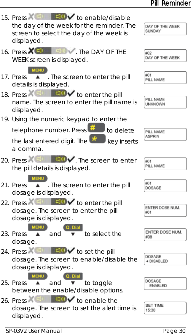 Pill Reminder SP-03V2 User Manual Page 30  15. Press   to enable/disable the day of the week for the reminder. The screen to select the day of the week is displayed.  16. Press  . The DAY OF THE WEEK screen is displayed.  17. Press  . The screen to enter the pill details is displayed.  18. Press   to enter the pill name. The screen to enter the pill name is displayed.  19. Using the numeric keypad to enter the telephone number. Press   to delete the last entered digit. The   key inserts a comma.  20. Press . The screen to enter the pill details is displayed.  21. Press  . The screen to enter the pill dosage is displayed.  22. Press   to enter the pill dosage. The screen to enter the pill dosage is displayed.  23. Press   and   to select the dosage.  24. Press   to set the pill dosage. The screen to enable/disable the dosage is displayed.  25. Press   and   to toggle between the enable/disable options.  26. Press   to enable the dosage. The screen to set the alert time is displayed.  