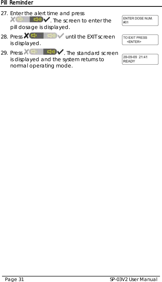 Pill Reminder SP-03V2 User Manual Page 31  27. Enter the alert time and press . The screen to enter the pill dosage is displayed.  28. Press   until the EXIT screen is displayed.  29. Press  . The standard screen is displayed and the system returns to normal operating mode.   