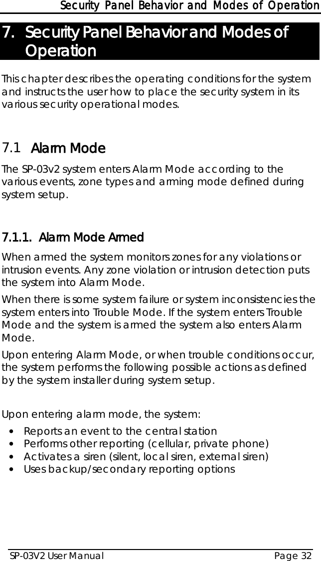 Security Panel Behavior and Modes of Operation SP-03V2 User Manual Page 32  7. Security Panel Behavior and Modes of Operation This chapter describes the operating conditions for the system and instructs the user how to place the security system in its various security operational modes.  7.1 Alarm Mode The SP-03v2 system enters Alarm Mode according to the various events, zone types and arming mode defined during system setup.  7.1.1. Alarm Mode Armed When armed the system monitors zones for any violations or intrusion events. Any zone violation or intrusion detection puts the system into Alarm Mode. When there is some system failure or system inconsistencies the system enters into Trouble Mode. If the system enters Trouble Mode and the system is armed the system also enters Alarm Mode. Upon entering Alarm Mode, or when trouble conditions occur, the system performs the following possible actions as defined by the system installer during system setup.  Upon entering alarm mode, the system: • Reports an event to the central station • Performs other reporting (cellular, private phone) • Activates a siren (silent, local siren, external siren) • Uses backup/secondary reporting options   