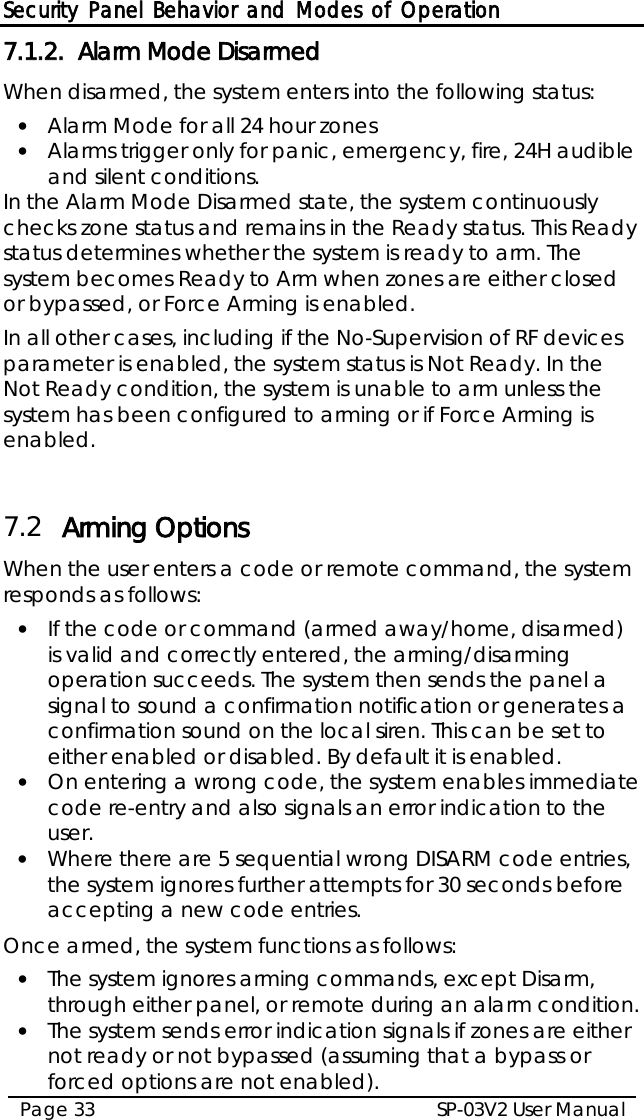 Security Panel Behavior and Modes of Operation SP-03V2 User Manual Page 33  7.1.2. Alarm Mode Disarmed When disarmed, the system enters into the following status: • Alarm Mode for all 24 hour zones • Alarms trigger only for panic, emergency, fire, 24H audible and silent conditions. In the Alarm Mode Disarmed state, the system continuously checks zone status and remains in the Ready status. This Ready status determines whether the system is ready to arm. The system becomes Ready to Arm when zones are either closed or bypassed, or Force Arming is enabled. In all other cases, including if the No-Supervision of RF devices parameter is enabled, the system status is Not Ready. In the Not Ready condition, the system is unable to arm unless the system has been configured to arming or if Force Arming is enabled.  7.2 Arming Options When the user enters a code or remote command, the system responds as follows: • If the code or command (armed away/home, disarmed) is valid and correctly entered, the arming/disarming operation succeeds. The system then sends the panel a signal to sound a confirmation notification or generates a confirmation sound on the local siren. This can be set to either enabled or disabled. By default it is enabled. • On entering a wrong code, the system enables immediate code re-entry and also signals an error indication to the user. • Where there are 5 sequential wrong DISARM code entries, the system ignores further attempts for 30 seconds before accepting a new code entries.  Once armed, the system functions as follows: • The system ignores arming commands, except Disarm, through either panel, or remote during an alarm condition. • The system sends error indication signals if zones are either not ready or not bypassed (assuming that a bypass or forced options are not enabled). 
