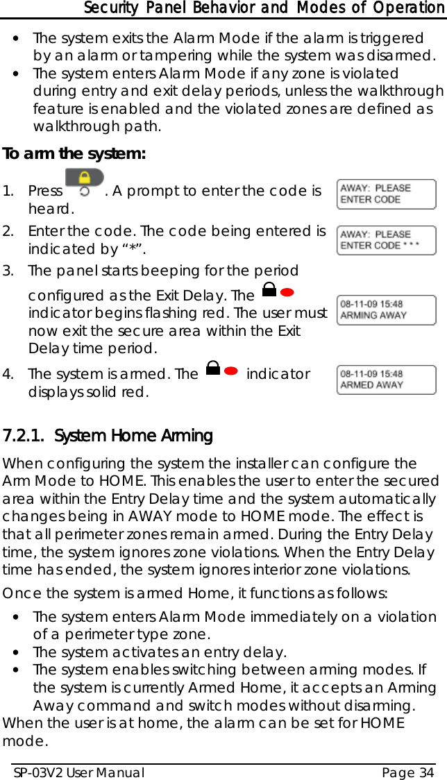Security Panel Behavior and Modes of Operation SP-03V2 User Manual Page 34  • The system exits the Alarm Mode if the alarm is triggered by an alarm or tampering while the system was disarmed. • The system enters Alarm Mode if any zone is violated during entry and exit delay periods, unless the walkthrough feature is enabled and the violated zones are defined as walkthrough path. To arm the system: 1.  Press  . A prompt to enter the code is heard.  2.  Enter the code. The code being entered is indicated by “*”.  3.  The panel starts beeping for the period configured as the Exit Delay. The   indicator begins flashing red. The user must now exit the secure area within the Exit Delay time period.   4.  The system is armed. The   indicator displays solid red.   7.2.1. System Home Arming When configuring the system the installer can configure the Arm Mode to HOME. This enables the user to enter the secured area within the Entry Delay time and the system automatically changes being in AWAY mode to HOME mode. The effect is that all perimeter zones remain armed. During the Entry Delay time, the system ignores zone violations. When the Entry Delay time has ended, the system ignores interior zone violations. Once the system is armed Home, it functions as follows: • The system enters Alarm Mode immediately on a violation of a perimeter type zone. • The system activates an entry delay. • The system enables switching between arming modes. If the system is currently Armed Home, it accepts an Arming Away command and switch modes without disarming. When the user is at home, the alarm can be set for HOME mode. 