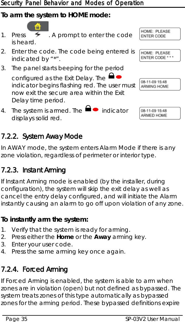 Security Panel Behavior and Modes of Operation SP-03V2 User Manual Page 35  To arm the system to HOME mode: 1.  Press  . A prompt to enter the code is heard.  2.  Enter the code. The code being entered is indicated by “*”.  3.  The panel starts beeping for the period configured as the Exit Delay. The   indicator begins flashing red. The user must now exit the secure area within the Exit Delay time period.   4.  The system is armed. The   indicator displays solid red.   7.2.2. System Away Mode In AWAY mode, the system enters Alarm Mode if there is any zone violation, regardless of perimeter or interior type. 7.2.3. Instant Arming  If Instant Arming mode is enabled (by the installer, during configuration), the system will skip the exit delay as well as cancel the entry delay configured, and will initiate the Alarm instantly causing an alarm to go off upon violation of any zone.   To instantly arm the system: 1.  Verify that the system is ready for arming. 2.  Press either the Home or the Away arming key. 3.  Enter your user code. 4.  Press the same arming key once again.  7.2.4. Forced Arming If Forced Arming is enabled, the system is able to arm when zones are in violation (open) but not defined as bypassed. The system treats zones of this type automatically as bypassed zones for the arming period. These bypassed definitions expire 