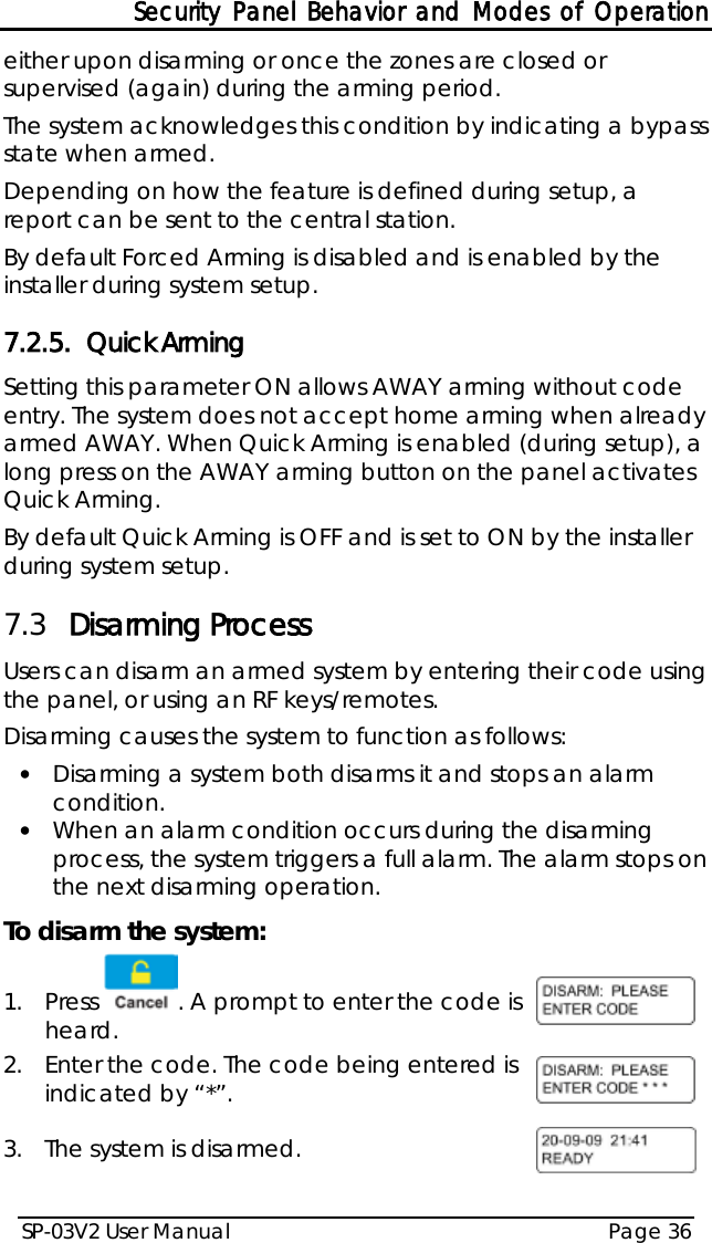 Security Panel Behavior and Modes of Operation SP-03V2 User Manual Page 36  either upon disarming or once the zones are closed or supervised (again) during the arming period.  The system acknowledges this condition by indicating a bypass state when armed. Depending on how the feature is defined during setup, a report can be sent to the central station. By default Forced Arming is disabled and is enabled by the installer during system setup. 7.2.5. Quick Arming Setting this parameter ON allows AWAY arming without code entry. The system does not accept home arming when already armed AWAY. When Quick Arming is enabled (during setup), a long press on the AWAY arming button on the panel activates Quick Arming. By default Quick Arming is OFF and is set to ON by the installer during system setup. 7.3 Disarming Process Users can disarm an armed system by entering their code using the panel, or using an RF keys/remotes. Disarming causes the system to function as follows: • Disarming a system both disarms it and stops an alarm condition. • When an alarm condition occurs during the disarming process, the system triggers a full alarm. The alarm stops on the next disarming operation. To disarm the system: 1.  Press . A prompt to enter the code is heard.  2.  Enter the code. The code being entered is indicated by “*”.  3.  The system is disarmed.    