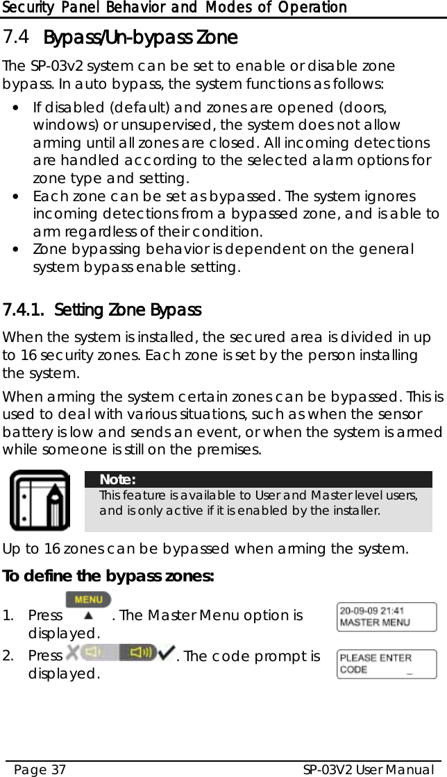 Security Panel Behavior and Modes of Operation SP-03V2 User Manual Page 37  7.4 Bypass/Un-bypass Zone The SP-03v2 system can be set to enable or disable zone bypass. In auto bypass, the system functions as follows: • If disabled (default) and zones are opened (doors, windows) or unsupervised, the system does not allow arming until all zones are closed. All incoming detections are handled according to the selected alarm options for zone type and setting. • Each zone can be set as bypassed. The system ignores incoming detections from a bypassed zone, and is able to arm regardless of their condition. • Zone bypassing behavior is dependent on the general system bypass enable setting.  7.4.1. Setting Zone Bypass When the system is installed, the secured area is divided in up to 16 security zones. Each zone is set by the person installing the system.  When arming the system certain zones can be bypassed. This is used to deal with various situations, such as when the sensor battery is low and sends an event, or when the system is armed while someone is still on the premises.    Note: This feature is available to User and Master level users, and is only active if it is enabled by the installer.  Up to 16 zones can be bypassed when arming the system.  To define the bypass zones: 1.  Press  . The Master Menu option is displayed.  2.  Press  . The code prompt is displayed.  