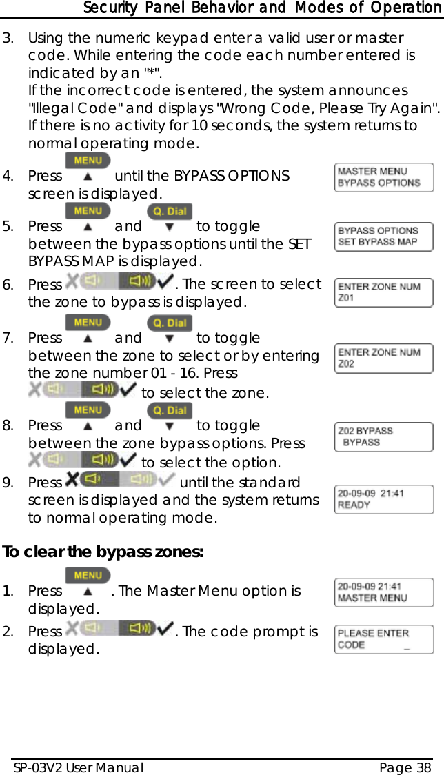 Security Panel Behavior and Modes of Operation SP-03V2 User Manual Page 38  3.  Using the numeric keypad enter a valid user or master code. While entering the code each number entered is indicated by an &quot;*&quot;.  If the incorrect code is entered, the system announces &quot;Illegal Code&quot; and displays &quot;Wrong Code, Please Try Again&quot;. If there is no activity for 10 seconds, the system returns to normal operating mode. 4.  Press   until the BYPASS OPTIONS screen is displayed.   5.  Press   and   to toggle between the bypass options until the SET BYPASS MAP is displayed.  6.  Press  . The screen to select the zone to bypass is displayed.  7.  Press   and   to toggle between the zone to select or by entering the zone number 01 - 16. Press  to select the zone.  8.  Press   and   to toggle between the zone bypass options. Press  to select the option.  9.  Press   until the standard screen is displayed and the system returns to normal operating mode.   To clear the bypass zones: 1.  Press  . The Master Menu option is displayed.  2.  Press  . The code prompt is displayed.  