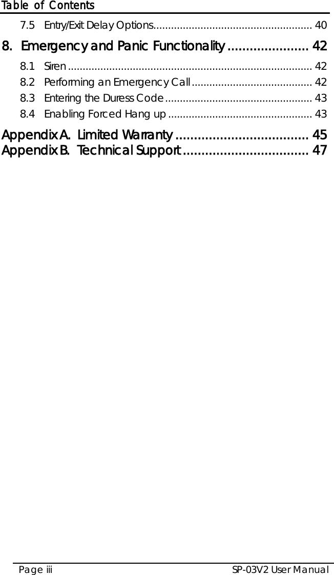 Table of Contents SP-03V2 User Manual Page iii  7.5 Entry/Exit Delay Options ...................................................... 40 8. Emergency and Panic Functionality ...................... 42 8.1 Siren ................................................................................... 42 8.2 Performing an Emergency Call ......................................... 42 8.3 Entering the Duress Code .................................................. 43 8.4 Enabling Forced Hang up ................................................. 43 Appendix A. Limited Warranty .................................... 45 Appendix B. Technical Support .................................. 47 