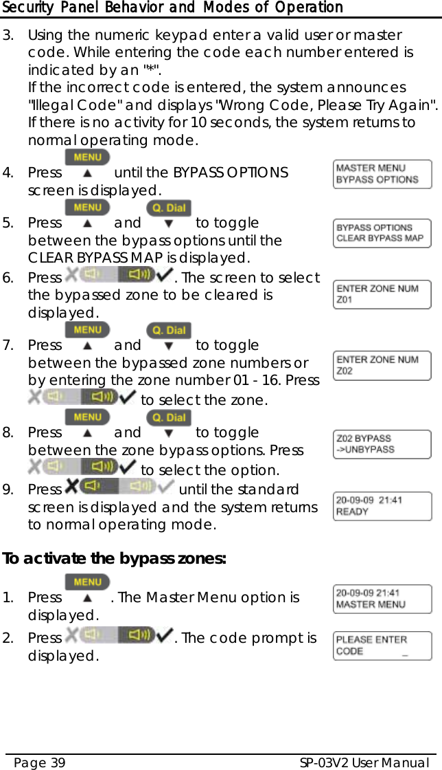 Security Panel Behavior and Modes of Operation SP-03V2 User Manual Page 39  3.  Using the numeric keypad enter a valid user or master code. While entering the code each number entered is indicated by an &quot;*&quot;.  If the incorrect code is entered, the system announces &quot;Illegal Code&quot; and displays &quot;Wrong Code, Please Try Again&quot;. If there is no activity for 10 seconds, the system returns to normal operating mode. 4.  Press   until the BYPASS OPTIONS screen is displayed.   5.  Press   and   to toggle between the bypass options until the CLEAR BYPASS MAP is displayed.  6.  Press  . The screen to select the bypassed zone to be cleared is displayed.  7.  Press   and   to toggle between the bypassed zone numbers or by entering the zone number 01 - 16. Press  to select the zone.  8.  Press   and   to toggle between the zone bypass options. Press  to select the option.  9.  Press   until the standard screen is displayed and the system returns to normal operating mode.   To activate the bypass zones: 1.  Press  . The Master Menu option is displayed.  2.  Press  . The code prompt is displayed.  