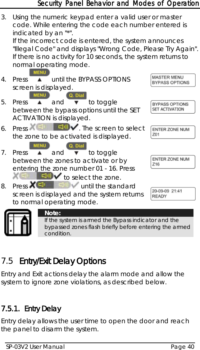 Security Panel Behavior and Modes of Operation SP-03V2 User Manual Page 40  3.  Using the numeric keypad enter a valid user or master code. While entering the code each number entered is indicated by an &quot;*&quot;. If the incorrect code is entered, the system announces &quot;Illegal Code&quot; and displays &quot;Wrong Code, Please Try Again&quot;. If there is no activity for 10 seconds, the system returns to normal operating mode. 4.  Press   until the BYPASS OPTIONS screen is displayed.   5.  Press   and   to toggle between the bypass options until the SET ACTIVATION is displayed.  6.  Press  . The screen to select the zone to be activated is displayed.  7.  Press   and   to toggle between the zones to activate or by entering the zone number 01 - 16. Press  to select the zone.  8.  Press   until the standard screen is displayed and the system returns to normal operating mode.    Note: If the system is armed the Bypass indicator and the bypassed zones flash briefly before entering the armed condition.   7.5 Entry/Exit Delay Options Entry and Exit actions delay the alarm mode and allow the system to ignore zone violations, as described below.  7.5.1. Entry Delay Entry delay allows the user time to open the door and reach the panel to disarm the system. 