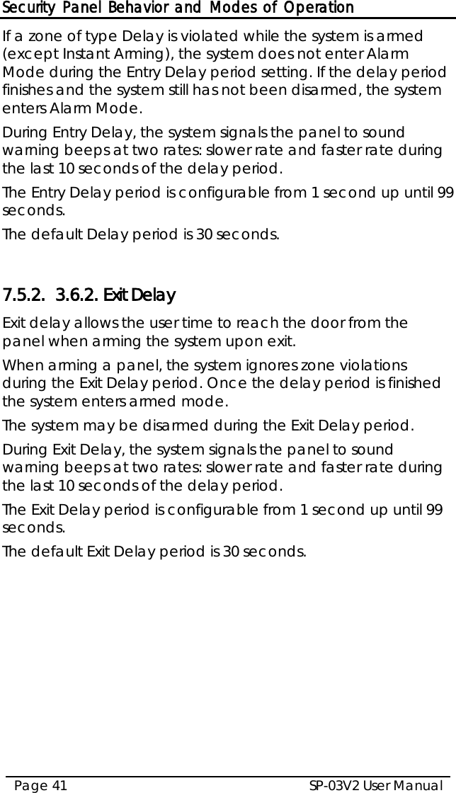 Security Panel Behavior and Modes of Operation SP-03V2 User Manual Page 41  If a zone of type Delay is violated while the system is armed (except Instant Arming), the system does not enter Alarm Mode during the Entry Delay period setting. If the delay period finishes and the system still has not been disarmed, the system enters Alarm Mode. During Entry Delay, the system signals the panel to sound warning beeps at two rates: slower rate and faster rate during the last 10 seconds of the delay period. The Entry Delay period is configurable from 1 second up until 99 seconds. The default Delay period is 30 seconds.  7.5.2. 3.6.2. Exit Delay Exit delay allows the user time to reach the door from the panel when arming the system upon exit. When arming a panel, the system ignores zone violations during the Exit Delay period. Once the delay period is finished the system enters armed mode. The system may be disarmed during the Exit Delay period. During Exit Delay, the system signals the panel to sound warning beeps at two rates: slower rate and faster rate during the last 10 seconds of the delay period. The Exit Delay period is configurable from 1 second up until 99 seconds. The default Exit Delay period is 30 seconds.  