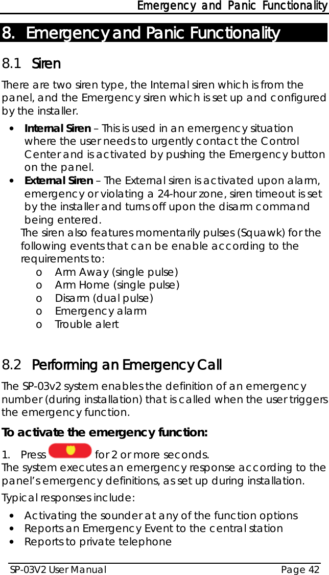 Emergency and Panic Functionality SP-03V2 User Manual Page 42  8. Emergency and Panic Functionality 8.1 Siren There are two siren type, the Internal siren which is from the panel, and the Emergency siren which is set up and configured by the installer. • Internal Siren – This is used in an emergency situation where the user needs to urgently contact the Control Center and is activated by pushing the Emergency button on the panel. • External Siren – The External siren is activated upon alarm, emergency or violating a 24-hour zone, siren timeout is set by the installer and turns off upon the disarm command being entered. The siren also features momentarily pulses (Squawk) for the following events that can be enable according to the requirements to: o Arm Away (single pulse) o Arm Home (single pulse) o Disarm (dual pulse) o Emergency alarm o Trouble alert  8.2 Performing an Emergency Call The SP-03v2 system enables the definition of an emergency number (during installation) that is called when the user triggers the emergency function. To activate the emergency function: 1.  Press   for 2 or more seconds. The system executes an emergency response according to the panel’s emergency definitions, as set up during installation. Typical responses include: • Activating the sounder at any of the function options • Reports an Emergency Event to the central station • Reports to private telephone 
