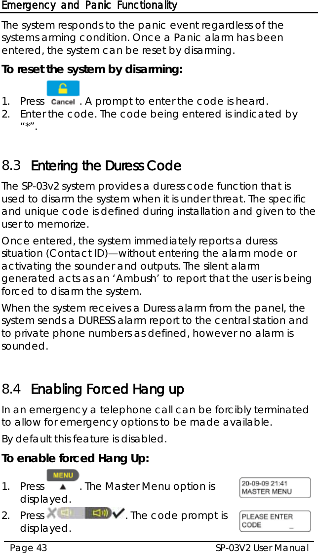 Emergency and Panic Functionality SP-03V2 User Manual Page 43  The system responds to the panic event regardless of the systems arming condition. Once a Panic alarm has been entered, the system can be reset by disarming. To reset the system by disarming: 1.  Press  . A prompt to enter the code is heard. 2.  Enter the code. The code being entered is indicated by “*”.  8.3 Entering the Duress Code The SP-03v2 system provides a duress code function that is used to disarm the system when it is under threat. The specific and unique code is defined during installation and given to the user to memorize. Once entered, the system immediately reports a duress situation (Contact ID)—without entering the alarm mode or activating the sounder and outputs. The silent alarm generated acts as an ‘Ambush’ to report that the user is being forced to disarm the system. When the system receives a Duress alarm from the panel, the system sends a DURESS alarm report to the central station and to private phone numbers as defined, however no alarm is sounded.  8.4 Enabling Forced Hang up In an emergency a telephone call can be forcibly terminated to allow for emergency options to be made available.  By default this feature is disabled. To enable forced Hang Up: 1.  Press  . The Master Menu option is displayed.  2.  Press  . The code prompt is displayed.  