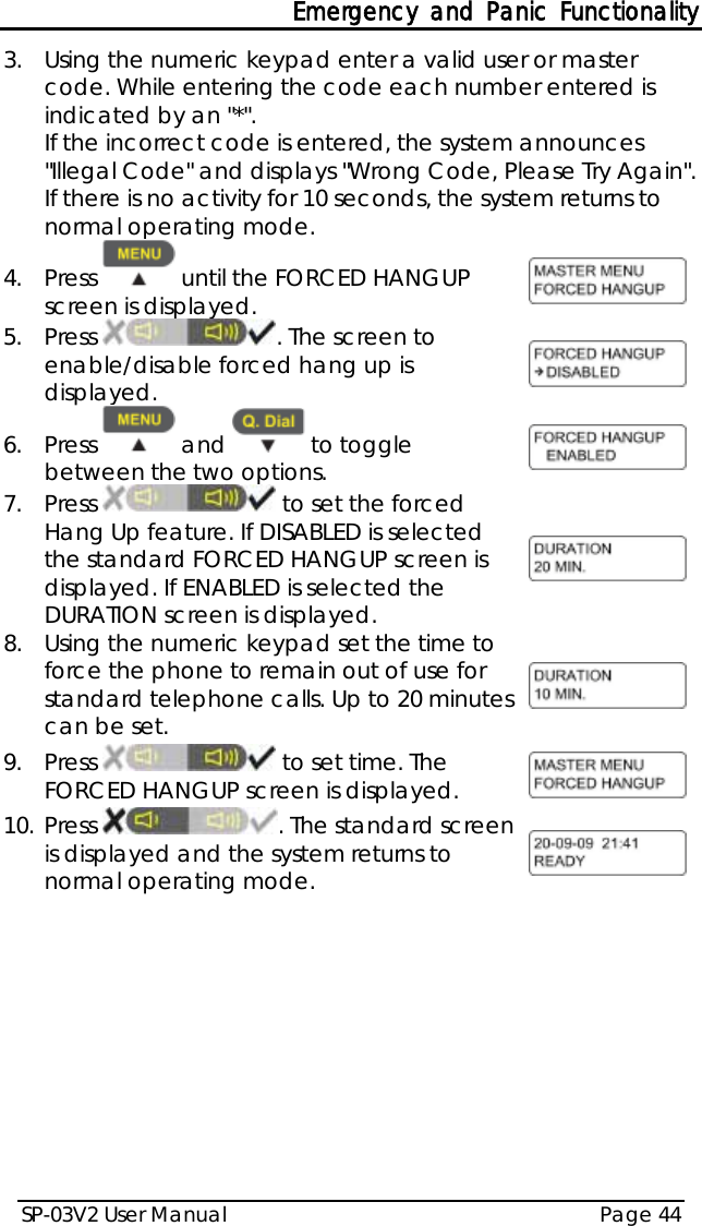 Emergency and Panic Functionality SP-03V2 User Manual Page 44  3.  Using the numeric keypad enter a valid user or master code. While entering the code each number entered is indicated by an &quot;*&quot;. If the incorrect code is entered, the system announces &quot;Illegal Code&quot; and displays &quot;Wrong Code, Please Try Again&quot;. If there is no activity for 10 seconds, the system returns to normal operating mode. 4.  Press   until the FORCED HANGUP screen is displayed.   5.  Press  . The screen to enable/disable forced hang up is displayed.  6.  Press   and   to toggle between the two options.  7.  Press   to set the forced Hang Up feature. If DISABLED is selected the standard FORCED HANGUP screen is displayed. If ENABLED is selected the DURATION screen is displayed.  8.  Using the numeric keypad set the time to force the phone to remain out of use for standard telephone calls. Up to 20 minutes can be set.  9.  Press   to set time. The FORCED HANGUP screen is displayed.  10. Press . The standard screen is displayed and the system returns to normal operating mode.     