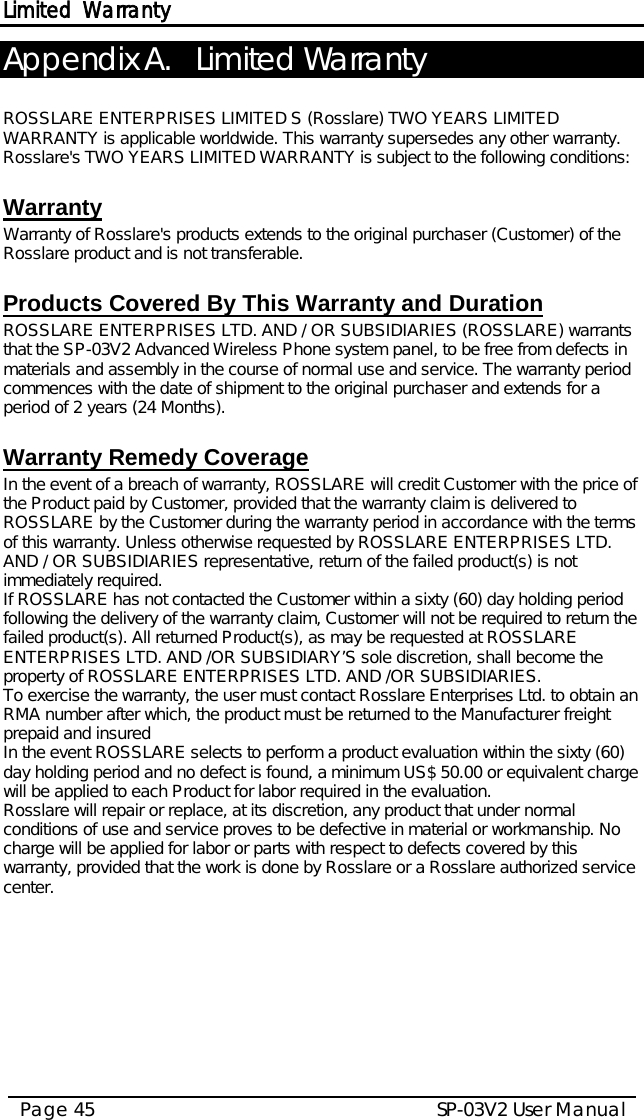 Limited Warranty SP-03V2 User Manual Page 45  Appendix A. Limited Warranty  ROSSLARE ENTERPRISES LIMITED S (Rosslare) TWO YEARS LIMITED WARRANTY is applicable worldwide. This warranty supersedes any other warranty. Rosslare&apos;s TWO YEARS LIMITED WARRANTY is subject to the following conditions:   Warranty Warranty of Rosslare&apos;s products extends to the original purchaser (Customer) of the Rosslare product and is not transferable.   Products Covered By This Warranty and Duration  ROSSLARE ENTERPRISES LTD. AND / OR SUBSIDIARIES (ROSSLARE) warrants that the SP-03V2 Advanced Wireless Phone system panel, to be free from defects in materials and assembly in the course of normal use and service. The warranty period commences with the date of shipment to the original purchaser and extends for a period of 2 years (24 Months).  Warranty Remedy Coverage  In the event of a breach of warranty, ROSSLARE will credit Customer with the price of the Product paid by Customer, provided that the warranty claim is delivered to ROSSLARE by the Customer during the warranty period in accordance with the terms of this warranty. Unless otherwise requested by ROSSLARE ENTERPRISES LTD. AND / OR SUBSIDIARIES representative, return of the failed product(s) is not immediately required.  If ROSSLARE has not contacted the Customer within a sixty (60) day holding period following the delivery of the warranty claim, Customer will not be required to return the failed product(s). All returned Product(s), as may be requested at ROSSLARE ENTERPRISES LTD. AND /OR SUBSIDIARY’S sole discretion, shall become the property of ROSSLARE ENTERPRISES LTD. AND /OR SUBSIDIARIES. To exercise the warranty, the user must contact Rosslare Enterprises Ltd. to obtain an RMA number after which, the product must be returned to the Manufacturer freight prepaid and insured In the event ROSSLARE selects to perform a product evaluation within the sixty (60) day holding period and no defect is found, a minimum US$ 50.00 or equivalent charge will be applied to each Product for labor required in the evaluation. Rosslare will repair or replace, at its discretion, any product that under normal conditions of use and service proves to be defective in material or workmanship. No charge will be applied for labor or parts with respect to defects covered by this warranty, provided that the work is done by Rosslare or a Rosslare authorized service center.     