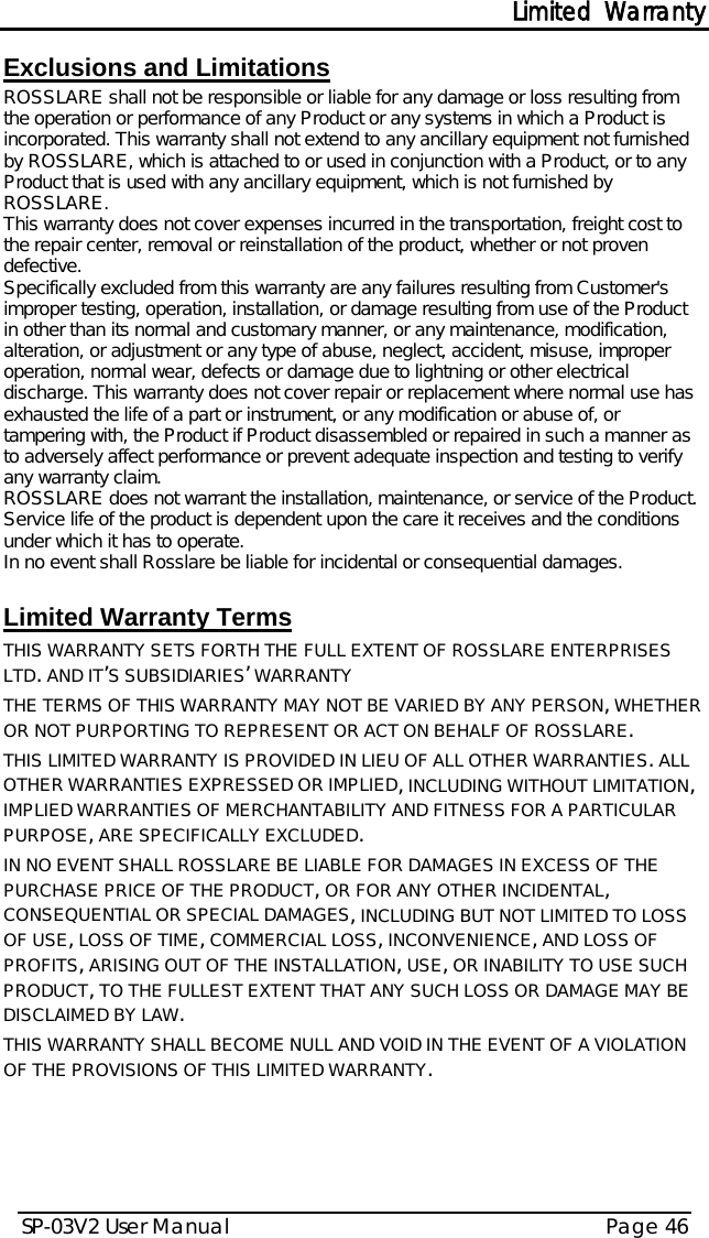 Limited Warranty SP-03V2 User Manual Page 46  Exclusions and Limitations  ROSSLARE shall not be responsible or liable for any damage or loss resulting from the operation or performance of any Product or any systems in which a Product is incorporated. This warranty shall not extend to any ancillary equipment not furnished by ROSSLARE, which is attached to or used in conjunction with a Product, or to any Product that is used with any ancillary equipment, which is not furnished by ROSSLARE. This warranty does not cover expenses incurred in the transportation, freight cost to the repair center, removal or reinstallation of the product, whether or not proven defective.  Specifically excluded from this warranty are any failures resulting from Customer&apos;s improper testing, operation, installation, or damage resulting from use of the Product in other than its normal and customary manner, or any maintenance, modification, alteration, or adjustment or any type of abuse, neglect, accident, misuse, improper operation, normal wear, defects or damage due to lightning or other electrical discharge. This warranty does not cover repair or replacement where normal use has exhausted the life of a part or instrument, or any modification or abuse of, or tampering with, the Product if Product disassembled or repaired in such a manner as to adversely affect performance or prevent adequate inspection and testing to verify any warranty claim. ROSSLARE does not warrant the installation, maintenance, or service of the Product. Service life of the product is dependent upon the care it receives and the conditions under which it has to operate.  In no event shall Rosslare be liable for incidental or consequential damages.   Limited Warranty Terms  THIS WARRANTY SETS FORTH THE FULL EXTENT OF ROSSLARE ENTERPRISES LTD. AND IT’S SUBSIDIARIES’ WARRANTY THE TERMS OF THIS WARRANTY MAY NOT BE VARIED BY ANY PERSON, WHETHER OR NOT PURPORTING TO REPRESENT OR ACT ON BEHALF OF ROSSLARE.  THIS LIMITED WARRANTY IS PROVIDED IN LIEU OF ALL OTHER WARRANTIES. ALL OTHER WARRANTIES EXPRESSED OR IMPLIED, INCLUDING WITHOUT LIMITATION, IMPLIED WARRANTIES OF MERCHANTABILITY AND FITNESS FOR A PARTICULAR PURPOSE, ARE SPECIFICALLY EXCLUDED. IN NO EVENT SHALL ROSSLARE BE LIABLE FOR DAMAGES IN EXCESS OF THE PURCHASE PRICE OF THE PRODUCT, OR FOR ANY OTHER INCIDENTAL, CONSEQUENTIAL OR SPECIAL DAMAGES, INCLUDING BUT NOT LIMITED TO LOSS OF USE, LOSS OF TIME, COMMERCIAL LOSS, INCONVENIENCE, AND LOSS OF PROFITS, ARISING OUT OF THE INSTALLATION, USE, OR INABILITY TO USE SUCH PRODUCT, TO THE FULLEST EXTENT THAT ANY SUCH LOSS OR DAMAGE MAY BE DISCLAIMED BY LAW. THIS WARRANTY SHALL BECOME NULL AND VOID IN THE EVENT OF A VIOLATION OF THE PROVISIONS OF THIS LIMITED WARRANTY.   