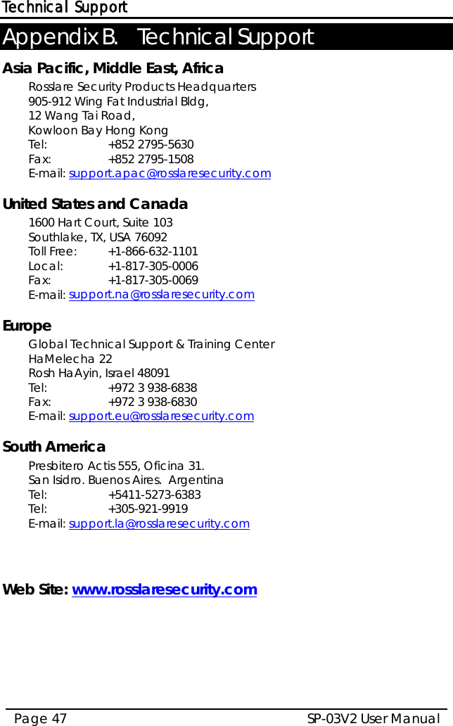 Technical Support SP-03V2 User Manual Page 47  Appendix B. Technical Support Asia Pacific, Middle East, Africa Rosslare Security Products Headquarters 905-912 Wing Fat Industrial Bldg,  12 Wang Tai Road,  Kowloon Bay Hong Kong  Tel:    +852 2795-5630  Fax:   +852 2795-1508  E-mail: support.apac@rosslaresecurity.com  United States and Canada  1600 Hart Court, Suite 103 Southlake, TX, USA 76092 Toll Free: +1-866-632-1101 Local: +1-817-305-0006 Fax:   +1-817-305-0069 E-mail: support.na@rosslaresecurity.com  Europe Global Technical Support &amp; Training Center  HaMelecha 22 Rosh HaAyin, Israel 48091  Tel:    +972 3 938-6838  Fax:   +972 3 938-6830  E-mail: support.eu@rosslaresecurity.com  South America Presbitero Actis 555, Oficina 31.  San Isidro. Buenos Aires.  Argentina Tel:    +5411-5273-6383  Tel:     +305-921-9919 E-mail: support.la@rosslaresecurity.com    Web Site: www.rosslaresecurity.com  