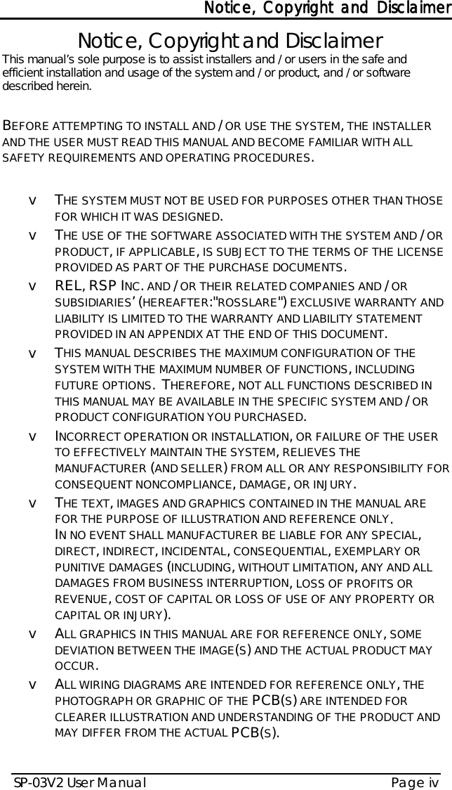 Notice, Copyright and Disclaimer SP-03V2 User Manual Page iv   Notice, Copyright and Disclaimer This manual’s sole purpose is to assist installers and / or users in the safe and efficient installation and usage of the system and / or product, and / or software described herein.   BEFORE ATTEMPTING TO INSTALL AND / OR USE THE SYSTEM, THE INSTALLER AND THE USER MUST READ THIS MANUAL AND BECOME FAMILIAR WITH ALL SAFETY REQUIREMENTS AND OPERATING PROCEDURES.  v  THE SYSTEM MUST NOT BE USED FOR PURPOSES OTHER THAN THOSE FOR WHICH IT WAS DESIGNED. v  THE USE OF THE SOFTWARE ASSOCIATED WITH THE SYSTEM AND / OR PRODUCT, IF APPLICABLE, IS SUBJECT TO THE TERMS OF THE LICENSE PROVIDED AS PART OF THE PURCHASE DOCUMENTS. v REL, RSP INC. AND / OR THEIR RELATED COMPANIES AND / OR SUBSIDIARIES’ (HEREAFTER:&quot;ROSSLARE&quot;) EXCLUSIVE WARRANTY AND LIABILITY IS LIMITED TO THE WARRANTY AND LIABILITY STATEMENT PROVIDED IN AN APPENDIX AT THE END OF THIS DOCUMENT. v  THIS MANUAL DESCRIBES THE MAXIMUM CONFIGURATION OF THE SYSTEM WITH THE MAXIMUM NUMBER OF FUNCTIONS, INCLUDING FUTURE OPTIONS.  THEREFORE, NOT ALL FUNCTIONS DESCRIBED IN THIS MANUAL MAY BE AVAILABLE IN THE SPECIFIC SYSTEM AND / OR PRODUCT CONFIGURATION YOU PURCHASED.  v  INCORRECT OPERATION OR INSTALLATION, OR FAILURE OF THE USER TO EFFECTIVELY MAINTAIN THE SYSTEM, RELIEVES THE MANUFACTURER (AND SELLER) FROM ALL OR ANY RESPONSIBILITY FOR CONSEQUENT NONCOMPLIANCE, DAMAGE, OR INJURY. v  THE TEXT, IMAGES AND GRAPHICS CONTAINED IN THE MANUAL ARE FOR THE PURPOSE OF ILLUSTRATION AND REFERENCE ONLY. IN NO EVENT SHALL MANUFACTURER BE LIABLE FOR ANY SPECIAL, DIRECT, INDIRECT, INCIDENTAL, CONSEQUENTIAL, EXEMPLARY OR PUNITIVE DAMAGES (INCLUDING, WITHOUT LIMITATION, ANY AND ALL DAMAGES FROM BUSINESS INTERRUPTION, LOSS OF PROFITS OR REVENUE, COST OF CAPITAL OR LOSS OF USE OF ANY PROPERTY OR CAPITAL OR INJURY). v  ALL GRAPHICS IN THIS MANUAL ARE FOR REFERENCE ONLY, SOME DEVIATION BETWEEN THE IMAGE(S) AND THE ACTUAL PRODUCT MAY OCCUR. v  ALL WIRING DIAGRAMS ARE INTENDED FOR REFERENCE ONLY, THE PHOTOGRAPH OR GRAPHIC OF THE PCB(S) ARE INTENDED FOR CLEARER ILLUSTRATION AND UNDERSTANDING OF THE PRODUCT AND MAY DIFFER FROM THE ACTUAL PCB(S).   