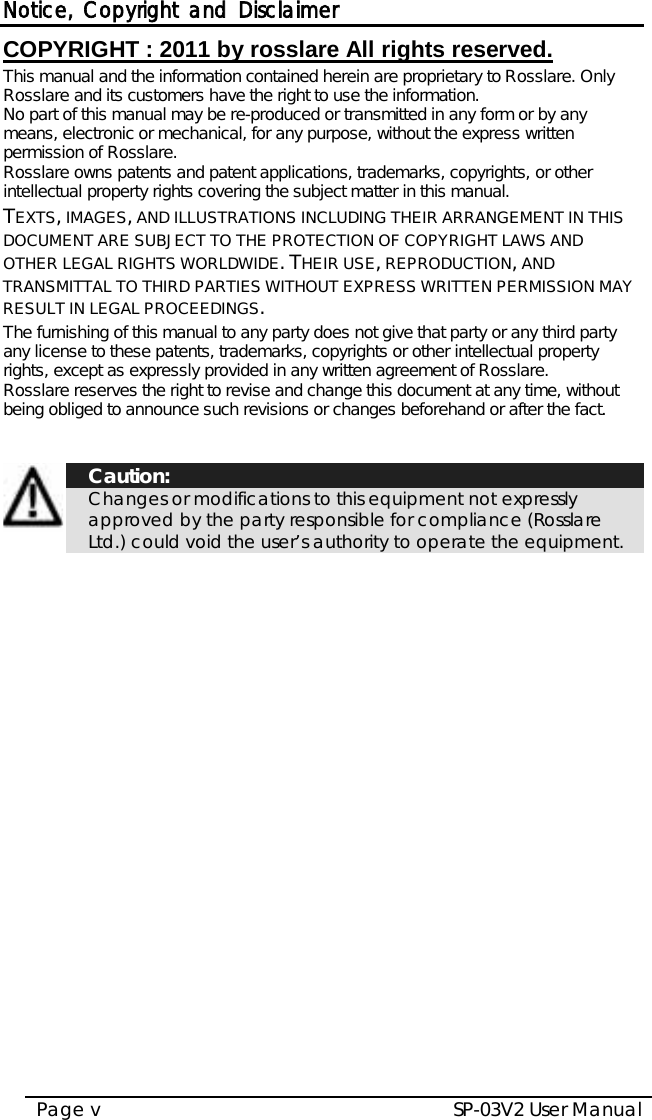 Notice, Copyright and Disclaimer SP-03V2 User Manual Page v  COPYRIGHT ׃ 2011 by rosslare All rights reserved. This manual and the information contained herein are proprietary to Rosslare. Only Rosslare and its customers have the right to use the information.   No part of this manual may be re-produced or transmitted in any form or by any means, electronic or mechanical, for any purpose, without the express written permission of Rosslare. Rosslare owns patents and patent applications, trademarks, copyrights, or other intellectual property rights covering the subject matter in this manual.  TEXTS, IMAGES, AND ILLUSTRATIONS INCLUDING THEIR ARRANGEMENT IN THIS DOCUMENT ARE SUBJECT TO THE PROTECTION OF COPYRIGHT LAWS AND OTHER LEGAL RIGHTS WORLDWIDE. THEIR USE, REPRODUCTION, AND TRANSMITTAL TO THIRD PARTIES WITHOUT EXPRESS WRITTEN PERMISSION MAY RESULT IN LEGAL PROCEEDINGS. The furnishing of this manual to any party does not give that party or any third party any license to these patents, trademarks, copyrights or other intellectual property rights, except as expressly provided in any written agreement of Rosslare. Rosslare reserves the right to revise and change this document at any time, without being obliged to announce such revisions or changes beforehand or after the fact.     Caution: Changes or modifications to this equipment not expressly approved by the party responsible for compliance (Rosslare Ltd.) could void the user’s authority to operate the equipment.    