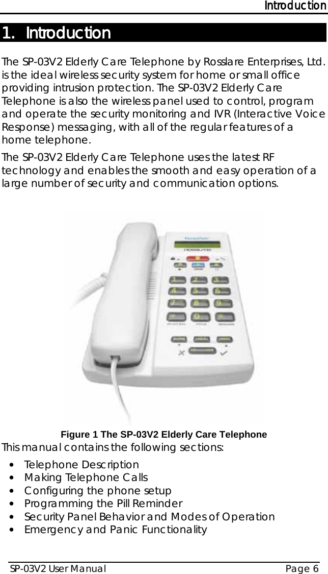 Introduction SP-03V2 User Manual Page 6  1. Introduction The SP-03V2 Elderly Care Telephone by Rosslare Enterprises, Ltd. is the ideal wireless security system for home or small office providing intrusion protection. The SP-03V2 Elderly Care Telephone is also the wireless panel used to control, program and operate the security monitoring and IVR (Interactive Voice Response) messaging, with all of the regular features of a home telephone. The SP-03V2 Elderly Care Telephone uses the latest RF technology and enables the smooth and easy operation of a large number of security and communication options.   Figure 1 The SP-03V2 Elderly Care Telephone This manual contains the following sections: • Telephone Description • Making Telephone Calls • Configuring the phone setup • Programming the Pill Reminder • Security Panel Behavior and Modes of Operation • Emergency and Panic Functionality 