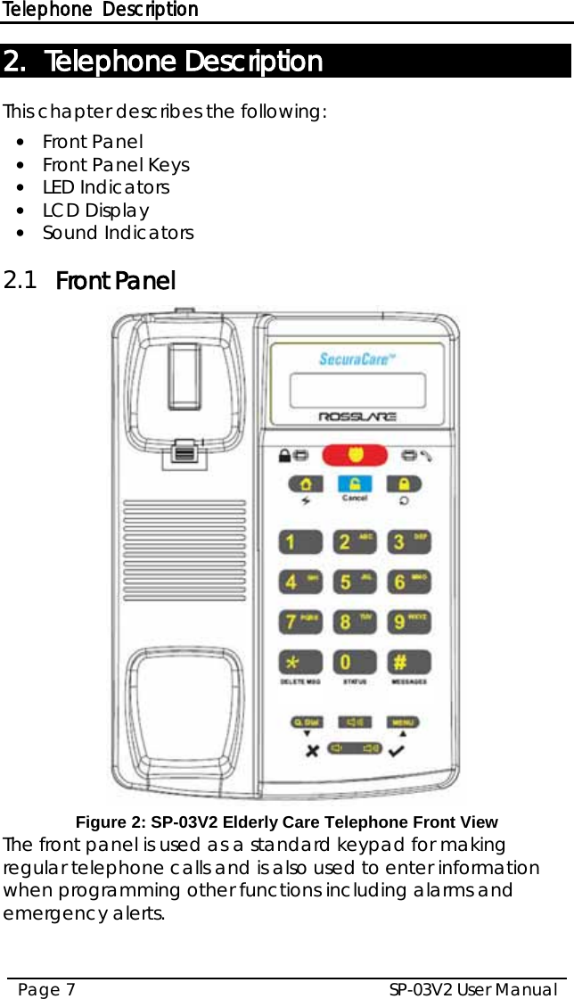 Telephone Description SP-03V2 User Manual Page 7  2. Telephone Description This chapter describes the following: • Front Panel • Front Panel Keys • LED Indicators • LCD Display • Sound Indicators 2.1 Front Panel  Figure 2: SP-03V2 Elderly Care Telephone Front View The front panel is used as a standard keypad for making regular telephone calls and is also used to enter information when programming other functions including alarms and emergency alerts.   