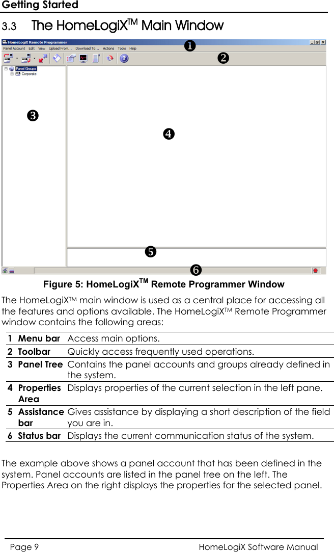 Getting Started 3.3 The HomeLogiXTM Main Window  HomeLogiX Software Manual Page 9  Figure 5: HomeLogiXTM Remote Programmer Window The HomeLogiXTM main window is used as a central place for accessing all the features and options available. The HomeLogiXTM Remote Programmer window contains the following areas:  1 Menu bar  Access main options. 2 Toolbar  Quickly access frequently used operations. 3 Panel Tree Contains the panel accounts and groups already definedthe system.  in 4 Properties Area Displays properties of the current selection in the left pane. 5 Assistance bar Gives assistance by displaying a short description of the field you are in. 6 Status bar  Displays the current communication status of the system.  The example above shows a panel account that has been defined in the system. Panel accounts are listed in the panel tree on the left. The Properties Area on the right displays the properties for the selected panel. XYZ[\]