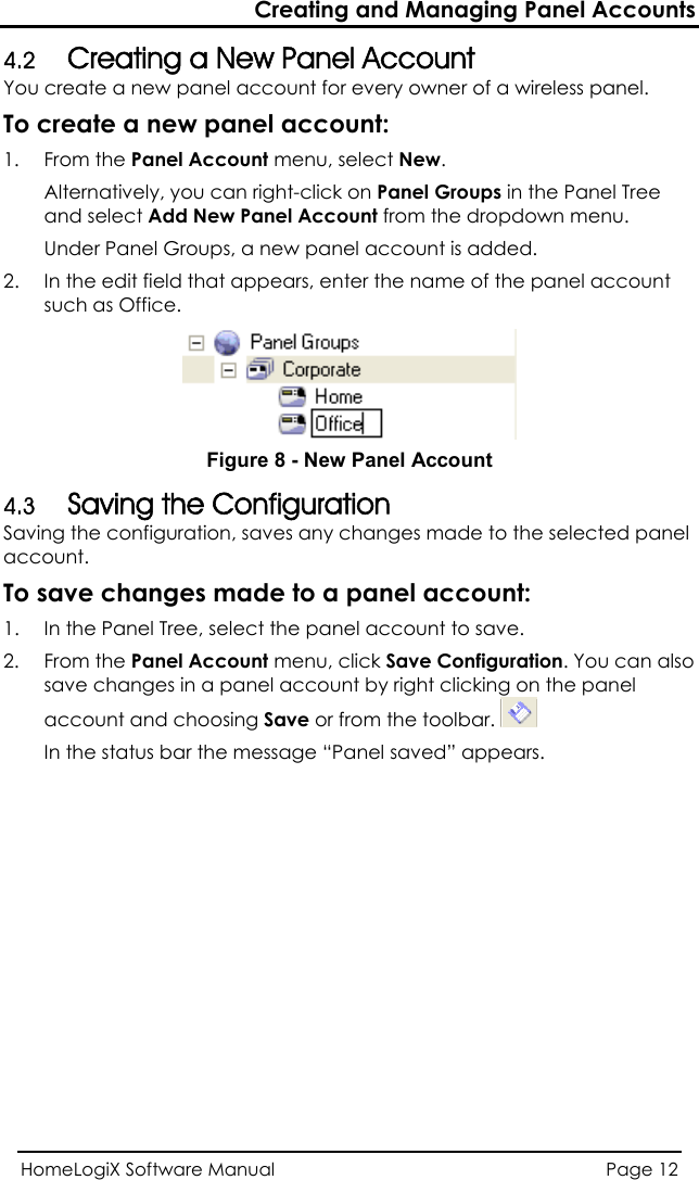 Creating and Managing Panel Accounts HomeLogiX Software Manual  Page 12  4.2 Creating a New Panel Account You create a new panel account for every owner of a wireless panel.  To create a new panel account: 1. From the Panel Account menu, select New. Alternatively, you can right-click on Panel Groups in the Panel Tree and select Add New Panel Account from the dropdown menu. Under Panel Groups, a new panel account is added. 2.  In the edit field that appears, enter the name of the panel account such as Office.   Figure 8 - New Panel Account 4.3 Saving the Configuration Saving the configuration, saves any changes made to the selected panelaccount.    the panel ar. To save changes made to a panel account: 1.  In the Panel Tree, select the panel account to save. 2. From the Panel Account menu, click Save Configuration. You can alsosave changes in a panel account by right clicking on  account and choosing Save or from the toolbIn the status bar the message “Panel saved” appears. 