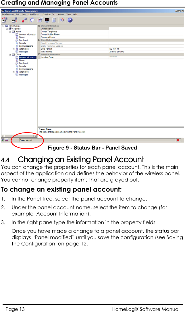 Creating and Managing Panel Accounts  Figure 9 - Status Bar - Panel Saved 4.4 Changing an Existing Panel Account You can change the properties for each panel account. This is the main e applic  the behavior of the wireless panel.  change pro e Panel Tree, select the panel account to change. l  In the right pane type the information in the property fields. e  tus bar displays “Panel m ing the Configuratioaspect of th ation and definesYou cannotTo change an1.  In theperty items that are grayed out. xisting panel account: 2.  Under the pane  account name, select the item to change (forexample, Accou3. nt Information). Once you hav made a change to a panel account, the staodified” until you save the configuration (see Savn  on page 12. HomeLogiX Software Manual Page 13  